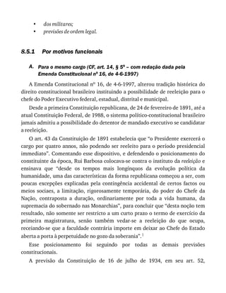 •
•
8.5.1
A.
dos	militares;
previsões	de	ordem	legal.
Por	motivos	funcionais
Para	o	mesmo	cargo	(CF,	art.	14,	§	5o	–	com	redação	dada	pela
Emenda	Constitucional	no	16,	de	4-6-1997)
A	Emenda	Constitucional	no	16,	de	4-6-1997,	alterou	tradição	histórica	do
direito	constitucional	brasileiro	instituindo	a	possibilidade	de	reeleição	para	o
chefe	do	Poder	Executivo	federal,	estadual,	distrital	e	municipal.
Desde	a	primeira	Constituição	republicana,	de	24	de	fevereiro	de	1891,	até	a
atual	Constituição	Federal,	de	1988,	o	sistema	político-constitucional	brasileiro
jamais	admitiu	a	possibilidade	do	detentor	de	mandado	executivo	se	candidatar
a	reeleição.
O	art.	43	da	Constituição	de	1891	estabelecia	que	“o	Presidente	exercerá	o
cargo	por	quatro	annos,	não	podendo	ser	reeleito	para	o	período	presidencial
immediato”.	Comentando	esse	dispositivo,	e	defendendo	o	posicionamento	do
constituinte	da	época,	Rui	Barbosa	colocava-se	contra	o	instituto	da	reeleição	e
ensinava	 que	 “desde	 os	 tempos	 mais	 longínquos	 da	 evolução	 política	 da
humanidade,	uma	das	características	da	forma	republicana	começou	a	ser,	com
poucas	 excepções	 explicadas	 pela	 contingência	 accidental	 de	 certos	 factos	 ou
meios	 sociaes,	 a	 limitação,	 rigorosamente	 temporária,	 do	 poder	 do	 Chefe	 da
Nação,	 contraposta	 a	 duração,	 ordinariamente	 por	 toda	 a	 vida	 humana,	 da
supremacia	do	sobernado	nas	Monarchias”,	para	concluir	que	“desta	noção	tem
resultado,	não	somente	ser	restricto	a	um	curto	prazo	o	termo	de	exercício	da
primeira	 magistratura,	 senão	 também	 vedar-se	 a	 reeleição	 do	 que	 ocupa,
receiando-se	que	a	faculdade	contrária	importe	em	deixar	ao	Chefe	do	Estado
aberta	a	porta	à	perpetuidade	no	gozo	da	soberania”.1
Esse	 posicionamento	 foi	 seguindo	 por	 todas	 as	 demais	 previsões
constitucionais.
A	 previsão	 da	 Constituição	 de	 16	 de	 julho	 de	 1934,	 em	 seu	 art.	 52,
 