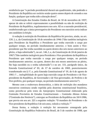 estabelecia	que	“o	período	presidencial	durará	um	quadriennio,	não	podendo	o
Presidente	da	República	ser	reeleito	senão	quatro	annos	depois	de	cessada	a	sua
função,	qualquer	que	tenha	sido	a	duração	desta”.
A	Constituição	dos	Estados	Unidos	do	Brasil,	de	10	de	novembro	de	1937,
apesar	de	não	se	referir	expressamente	a	possibilidade	ou	não	de	reeleição	do
Presidente	da	República,	regulamentava	nos	arts.	82	ss	a	sucessão	presidencial,
estabelecendo	que	a	única	prerrogativa	do	Presidente	em	exercício	seria	indicar
um	candidato	à	eleição.
A	vedação	à	reeleição	do	Presidente	da	República	foi	prevista,	ainda,	no	art.
139,	I,	a,	da	Constituição	de	18	de	setembro	de	1946	(“São	também	inelegíveis
para	 Presidente	 da	 República	 o	 Presidente	 que	 tenha	 exercido	 o	 cargo	 por
qualquer	 tempo,	 no	 período	 imediatamente	 anterior,	 e	 bem	 assim	 o	 Vice-
presidente	que	lhe	tenha	sucedido	ou	quem	dentro	dos	seis	meses	anteriores	ao
pleito,	o	haja	substituído”),	no	art.	146,	I,	a,	da	Constituição	de	24	de	janeiro	de
1967	(“São	também	inelegíveis	para	Presidente	e	Vice-presidente	da	República	o
Presidente	 que	 tenha	 exercido	 o	 cargo	 por	 qualquer	 tempo,	 no	 período
imediatamente	anterior,	ou	quem,	dentro	dos	seis	meses	anteriores	ao	pleito,
lhe	haja	sucedido	ou	o	tenha	substituído”)	e	no	art.	151,	parágrafo	único,	da
Emenda	 Constitucional	 no	 01,	 de	 17	 de	 outubro	 de	 1969,	 posteriormente
transformado	em	§	1o,	a,	pela	Emenda	Constitucional	no	19,	de	6	de	agosto	de
1981	(“…	inelegibilidade	de	quem	haja	exercido	cargo	de	Presidente	e	de	Vice-
presidente	da	República,	de	Governador	e	de	Vice-governador,	de	Prefeito	e	de
Vice-prefeito,	por	qualquer	tempo,	no	período	imediatamente	anterior”).
Mesmo	 com	 a	 reabertura	 democrática,	 a	 ideia	 de	 reeleição	 dos	 mandatos
executivos	 continuou	 sendo	 repelida	 pela	 doutrina	 constitucional	 brasileira,
como	 percebe-se	 pelo	 texto	 do	 Anteprojeto	 Constitucional	 elaborado	 pela
Comissão	 Provisória	 de	 Estudos	 Constitucionais	 –	 Comissão	 Afonso	 Arinos
(“Comissão	dos	Notáveis”),	entregue	ao	Presidente	da	República	em	18-9-1986,
que	previa	em	seu	art.	221	a	seguinte	redação:	“O	mandato	do	Presidente	e	do
Vice-presidente	da	República	é	de	seis	anos,	vedada	a	reeleição.”1
Dessa	 forma,	 a	 vedação	 à	 reeleição	 foi	 novamente	 consagrada	 pela
Constituição	da	República	Federativa	do	Brasil,	de	5	de	outubro	de	1988,	que
 