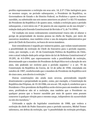 proibia	expressamente	a	reeleição	em	seus	arts.	14,	§	5o	(“São	inelegíveis	para
os	 mesmos	 cargos,	 no	 período	 subsequente,	 o	 Presidente	 da	 República,	 os
Governadores	de	Estado	e	do	Distrito	Federal,	os	Prefeitos	e	quem	os	houver
sucedido,	ou	substituído	nos	seis	meses	anteriores	ao	pleito”)	e	82	(“O	mandato
do	Presidente	da	República	é	de	quatro	anos,	vedada	a	reeleição	para	o	período
subsequente,	e	terá	início	em	1o	de	janeiro	do	ano	seguinte	ao	de	sua	eleição”	–
redação	dada	pela	Emenda	Constitucional	de	Revisão	no	5,	de	7-6-1994).
Tal	tradição	em	nosso	ordenamento	constitucional	visava	não	só	afastar	o
perigo	 da	 perpetuidade	 da	 mesma	 pessoa	 na	 chefia	 da	 Nação,	 por	 meio	 de
sucessivos	mandatos,	mas	também	evitar	o	uso	da	máquina	administrativa	por
parte	do	Chefe	do	Executivo,	na	busca	de	novos	mandatos.
Esse	entendimento	é	seguido	por	inúmeros	países,	que	vedam	taxativamente
a	 possibilidade	 da	 reeleição	 do	 Chefe	 do	 Executivo	 para	 o	 período	 seguinte,
como,	por	exemplo,	o	art.	25	da	Constituição	Política	da	República	do	Chile,
com	a	atual	redação	dada	pelo	artigo	único	da	Lei	de	Reforma	Constitucional	no
19.295,	 de	 4-3-1994,	 que	 expressamente	 veda	 a	 possibilidade	 de	 reeleição,
determinando	que	o	mandato	do	Presidente	da	Repú-blica	terá	a	duração	de	seis
anos,	 não	 podendo	 ser	 reeleito	 para	 o	 período	 seguinte;1	 e	 o	 art.	 70	 da
Constituição	 da	 República	 da	 Coreia,	 de	 12	 de	 julho	 de	 1948,	 emendada	 em
outubro	de	1987,	estabelecendo	que	o	mandato	do	Presidente	da	República	será
de	cinco	anos,	sem	direito	à	reeleição.2
Outras	 constituições	 são	 ainda	 mais	 severas,	 pretendendo	 impedir
drasticamente	a	perpetuidade	no	poder,	como,	por	exemplo,	a	Constituição	da
República	das	Filipinas,	de	15-10-1986,	em	seu	art.	VII,	seção	4,	estabelece	que	o
Presidente	e	Vice-presidente	da	República	serão	eleitos	para	um	mandato	de	seis
anos,	 proibindo-se	 não	 só	 a	 reeleição,	 mas	 também	 que	 o	 Presidente	 ou
qualquer	 pessoa	 que	 o	 houver	 sucedido	 por	 mais	 de	 quatro	 anos	 possam
concorrer	à	qualquer	eleição	para	o	mesmo	cargo,	independente	da	sucessividade
ou	não	dos	mandatos.3
Criticando	 a	 opção	 do	 legislador	 constituinte	 de	 1988,	 que	 vedava	 a
reeleição	do	chefe	do	Poder	Executivo	para	o	período	sucessivo,	Michel	Temer
salientava,	em	defesa	da	reeleição,	que	“a	possibilidade	da	reeleição	privilegia,
 