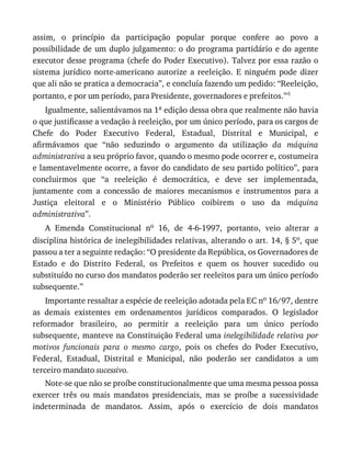 assim,	 o	 princípio	 da	 participação	 popular	 porque	 confere	 ao	 povo	 a
possibilidade	de	um	duplo	julgamento:	o	do	programa	partidário	e	do	agente
executor	desse	programa	(chefe	do	Poder	Executivo).	Talvez	por	essa	razão	o
sistema	 jurídico	 norte-americano	 autorize	 a	 reeleição.	 E	 ninguém	 pode	 dizer
que	ali	não	se	pratica	a	democracia”,	e	concluía	fazendo	um	pedido:	“Reeleição,
portanto,	e	por	um	período,	para	Presidente,	governadores	e	prefeitos.”4
Igualmente,	salientávamos	na	1a	edição	dessa	obra	que	realmente	não	havia
o	que	justificasse	a	vedação	à	reeleição,	por	um	único	período,	para	os	cargos	de
Chefe	 do	 Poder	 Executivo	 Federal,	 Estadual,	 Distrital	 e	 Municipal,	 e
afirmávamos	 que	 “não	 seduzindo	 o	 argumento	 da	 utilização	 da	 máquina
administrativa	a	seu	próprio	favor,	quando	o	mesmo	pode	ocorrer	e,	costumeira
e	lamentavelmente	ocorre,	a	favor	do	candidato	de	seu	partido	político”,	para
concluirmos	 que	 “a	 reeleição	 é	 democrática,	 e	 deve	 ser	 implementada,
juntamente	 com	 a	 concessão	 de	 maiores	 mecanismos	 e	 instrumentos	 para	 a
Justiça	 eleitoral	 e	 o	 Ministério	 Público	 coibirem	 o	 uso	 da	 máquina
administrativa”.
A	 Emenda	 Constitucional	 no	 16,	 de	 4-6-1997,	 portanto,	 veio	 alterar	 a
disciplina	histórica	de	inelegibilidades	relativas,	alterando	o	art.	14,	§	5o,	que
passou	a	ter	a	seguinte	redação:	“O	presidente	da	República,	os	Governadores	de
Estado	 e	 do	 Distrito	 Federal,	 os	 Prefeitos	 e	 quem	 os	 houver	 sucedido	 ou
substituído	no	curso	dos	mandatos	poderão	ser	reeleitos	para	um	único	período
subsequente.”
Importante	ressaltar	a	espécie	de	reeleição	adotada	pela	EC	no	16/97,	dentre
as	 demais	 existentes	 em	 ordenamentos	 jurídicos	 comparados.	 O	 legislador
reformador	 brasileiro,	 ao	 permitir	 a	 reeleição	 para	 um	 único	 período
subsequente,	manteve	na	Constituição	Federal	uma	inelegibilidade	relativa	por
motivos	 funcionais	 para	 o	 mesmo	 cargo,	 pois	 os	 chefes	 do	 Poder	 Executivo,
Federal,	 Estadual,	 Distrital	 e	 Municipal,	 não	 poderão	 ser	 candidatos	 a	 um
terceiro	mandato	sucessivo.
Note-se	que	não	se	proíbe	constitucionalmente	que	uma	mesma	pessoa	possa
exercer	 três	 ou	 mais	 mandatos	 presidenciais,	 mas	 se	 proíbe	 a	 sucessividade
indeterminada	 de	 mandatos.	 Assim,	 após	 o	 exercício	 de	 dois	 mandatos
 