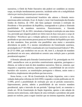 sucessivos,	 o	 Chefe	 do	 Poder	 Executivo	 não	 poderá	 ser	 candidato	 ao	 mesmo
cargo,	na	eleição	imediatamente	posterior,	incidindo	sobre	ele	a	inelegibilidade
relativa	por	motivos	funcionais	para	o	mesmo	cargo.
O	 ordenamento	 constitucional	 brasileiro	 não	 adotou	 a	 fórmula	 norte-
americana	sobre	reeleição.	O	art.	II,	Seção	1,	item	1	da	Constituição	dos	Estados
Unidos	 da	 América,	 de	 1787,	 não	 fazia	 qualquer	 restrição	 à	 reeleição	 do
Presidente	e	Vice-presidente	da	República,	consagrando-se	a	plena	e	ilimitada
possibilidade	 de	 mandatos	 sucessivos.	 Posteriormente,	 a	 Emenda
Constitucional	no	22,	de	1951,	introduziu	a	limitação	à	reeleição	em	uma	única
vez,	prevendo	que	ninguém	poderá	ser	eleito	mais	de	duas	vezes	para	o	cargo	de
Presidente.1	 Perceba-se	 que	 a	 vedação	 aplica-se	 a	 mandatos	 sucessivos	 ou	 não,
proibindo-se	que	uma	mesma	pessoa	possa	ser	Presidente	da	República	por	mais
de	 dois	 mandatos.	 Essa	 previsão	 visa	 possibilitar	 uma	 maior	 e	 necessária
alternância	 no	 poder.	 É	 o	 mesmo	 entendimento	 da	 Constituição	 austríaca,
promulgada	em	1o-10-1920	e	atualizada	até	a	Lei	Constitucional	Federal	no	491,
de	27-11-1984,	que	estabelece	em	seu	art.	60,	item	5,	a	duração	do	mandato
presidencial	em	seis	anos,	admitindo-se	somente	uma	reeleição	para	o	período
presidencial	seguinte.2
A	fórmula	adotada	pela	Emenda	Constitucional	no	16,	promulgada	em	4-6-
1997,	 assemelha-se	 com	 as	 previsões	 constitucionais	 argentina,	 portuguesa	 e
chinesa,	ao	vedar-se	mais	de	dois	mandatos	sucessivos.	Note-se,	somente,	que
enquanto	a	argentina	autoriza,	expressamente,	a	possibilidade	de	um	terceiro
mandato	 não	 sucessivo,	 as	 constituições	 portuguesa	 e	 chinesa,	 assim	 como	 a
brasileira,	simplesmente	não	proíbem	que	isso	ocorra.
Dessa	 forma,	 o	 art.	 90	 da	 Constituição	 da	 Nação	 Argentina,	 com	 a	 nova
redação	dada	pelas	reformas	de	24-8-1994	e	segundo	a	versão	publicada	em	10-
1-1995,	 prevê	 a	 possibilidade	 de	 reeleição	 por	 um	 só	 período	 consecutivo.
Expressamente,	 porém,	 admite	 a	 possibilidade	 de	 um	 terceiro	 mandato
presidencial,	após	o	intervalo	de	um	período.3	Quiroga	Lavié,	ao	comentar	o
citado	 art.	 90	 da	 Constituição	 da	 Nação	 Argentina,	 aponta	 a	 não	 adoção	 do
sistema	norte-americano,	onde	depois	de	uma	reeleição	o	presidente	não	pode
jamais	ser	reeleito,	para	a	seguir	concluir	que	no	sistema	argentino,	desde	que
 