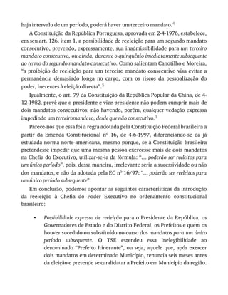 •
haja	intervalo	de	um	período,	poderá	haver	um	terceiro	mandato.4
A	Constituição	da	República	Portuguesa,	aprovada	em	2-4-1976,	estabelece,
em	seu	art.	126,	item	1,	a	possibilidade	de	reeleição	para	um	segundo	mandato
consecutivo,	prevendo,	expressamente,	sua	inadmissibilidade	para	um	terceiro
mandato	consecutivo,	ou	ainda,	durante	o	quinquênio	imediatamente	subsequente
ao	termo	do	segundo	mandato	consecutivo.	Como	salientam	Canotilho	e	Moreira,
“a	proibição	de	reeleição	para	um	terceiro	mandato	consecutivo	visa	evitar	a
permanência	 demasiado	 longa	 no	 cargo,	 com	 os	 riscos	 da	 pessoalização	 do
poder,	inerentes	à	eleição	directa”.5
Igualmente,	o	art.	79	da	Constituição	da	República	Popular	da	China,	de	4-
12-1982,	prevê	que	o	presidente	e	vice-presidente	não	podem	cumprir	mais	de
dois	mandatos	consecutivos,	não	havendo,	porém,	qualquer	vedação	expressa
impedindo	um	terceiromandato,	desde	que	não	consecutivo.1
Parece-nos	que	essa	foi	a	regra	adotada	pela	Constituição	Federal	brasileira	a
partir	 da	 Emenda	 Constitucional	 no	 16,	 de	 4-6-1997,	 diferenciando-se	 da	 já
estudada	norma	norte-americana,	mesmo	porque,	se	a	Constituição	brasileira
pretendesse	impedir	que	uma	mesma	pessoa	exercesse	mais	de	dois	mandatos
na	Chefia	do	Executivo,	utilizar-se-ia	da	fórmula:	“…	poderão	ser	reeleitos	para
um	único	período”,	pois,	dessa	maneira,	irrelevante	seria	a	sucessividade	ou	não
dos	mandatos,	e	não	da	adotada	pela	EC	no	16/97:	“...	poderão	ser	reeleitos	para
um	único	período	subsequente”.
Em	conclusão,	podemos	apontar	as	seguintes	características	da	introdução
da	 reeleição	 à	 Chefia	 do	 Poder	 Executivo	 no	 ordenamento	 constitucional
brasileiro:
Possibilidade	expressa	de	reeleição	para	o	Presidente	da	República,	os
Governadores	de	Estado	e	do	Distrito	Federal,	os	Prefeitos	e	quem	os
houver	sucedido	ou	substituído	no	curso	dos	mandatos	para	um	único
período	 subsequente.	 O	 TSE	 estendeu	 essa	 inelegibilidade	 ao
denominado	“Prefeito	Itinerante”,	ou	seja,	aquele	que,	após	exercer
dois	mandatos	em	determinado	Município,	renuncia	seis	meses	antes
da	eleição	e	pretende	se	candidatar	a	Prefeito	em	Município	da	região.
 