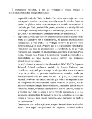 •
•
É	 importante	 ressaltar,	 a	 fim	 de	 evitarem-se	 futuras	 fraudes	 e
inconstitucionalidades,	as	seguintes	regras:
Impossibilidade	 do	 Chefe	 do	 Poder	 Executivo,	 que	 esteja	 exercendo
seu	segundo	mandato	sucessivo,	renunciar	antes	do	término	desse,	no
intuito	 de	 pleitear	 nova	 recondução	 para	 o	 período	 subsequente.	 A
renúncia,	por	óbvio,	seria	válida,	porém,	não	afastaria	a	inelegibilidade
relativa	por	motivos	funcionais	para	o	mesmo	cargo,	prevista	no	art.	14,
§	5o,	da	CF,	e	que	impediria	um	terceiro	mandato	consecutivo.3
Impossibilidade	daquele	que	foi	titular	de	dois	mandatos	sucessivos	na
chefia	 do	 Executivo,	 vir	 a	 candidatar-se,	 no	 período	 imediatamente
subsequente,	 à	 vice-chefia.	 Tal	 vedação	 decorre	 do	 próprio	 texto
constitucional,	pois	o	art.	79	prevê	que	o	Vice-presidente	substituirá	o
Presidente,	 no	 caso	 de	 impedimento,	 e	 suceder-lhe-á,	 no	 de	 vaga;
regra	essa	que	é	seguida	em	nível	estadual,	distrital	e	municipal.	Desta
forma,	 haveria	 clara	 fraude	 à	 Constituição	 Federal,	 permitindo-se	 a
possibilidade	 de	 uma	 mesma	 pessoa	 exercer	 três	 mandatos
presidenciais	sucessivos.
Na	vigência	do	texto	constitucional	anterior	à	EC	no	16/97	o	Supremo
Tribunal	 Federal	 confirmou	 decisão	 da	 Justiça	 Eleitoral,	 que
considerou	inelegível,	para	o	cargo	de	vice-prefeito,	quem	exerceu	o
cargo	 de	 prefeito,	 no	 período	 imediatamente	 anterior,	 ainda	 que
desincompatibilizado	 no	 prazo	 do	 art.	 14,	 §	 5o,	 da	 Constituição
Federal.	Conforme	ressaltado,	não	há	o	que	se	falar	na	impossibilidade
de	interpretar-se	extensivamente	norma	restritiva	de	direito,	mas	na
aplicação	correta	de	regra	de	hermenêutica,	a	revelar	e	definir	o	exato
sentido	da	norma,	de	molde	a	impedir	que,	por	via	indireta,	viesse	ele
a	 frustrar--se,1	 pois	 se	 acaso	 o	 novo	 Prefeito	 renunciasse	 e	 o	 vice
assumisse	a	titularidade	do	Executivo,	estar-se-ia	burlando	a	regra	que
vedava	a	reeleição,	pois	estaria	exercendo	dois	mandatos	de	Prefeito
sucessivamente.2
Certamente,	com	a	alteração	proposta	pela	Emenda	Constitucional	no
16/97,	 essa	 regra	 interpretativa	 do	 Supremo	 Tribunal	 Federal
 
