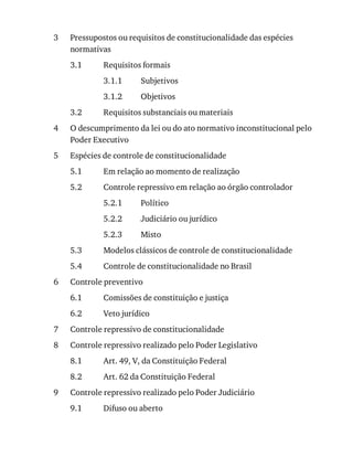 3
3.1
3.1.1
3.1.2
3.2
4
5
5.1
5.2
5.2.1
5.2.2
5.2.3
5.3
5.4
6
6.1
6.2
7
8
8.1
8.2
9
9.1
Pressupostos	ou	requisitos	de	constitucionalidade	das	espécies
normativas
Requisitos	formais
Subjetivos
Objetivos
Requisitos	substanciais	ou	materiais
O	descumprimento	da	lei	ou	do	ato	normativo	inconstitucional	pelo
Poder	Executivo
Espécies	de	controle	de	constitucionalidade
Em	relação	ao	momento	de	realização
Controle	repressivo	em	relação	ao	órgão	controlador
Político
Judiciário	ou	jurídico
Misto
Modelos	clássicos	de	controle	de	constitucionalidade
Controle	de	constitucionalidade	no	Brasil
Controle	preventivo
Comissões	de	constituição	e	justiça
Veto	jurídico
Controle	repressivo	de	constitucionalidade
Controle	repressivo	realizado	pelo	Poder	Legislativo
Art.	49,	V,	da	Constituição	Federal
Art.	62	da	Constituição	Federal
Controle	repressivo	realizado	pelo	Poder	Judiciário
Difuso	ou	aberto
 