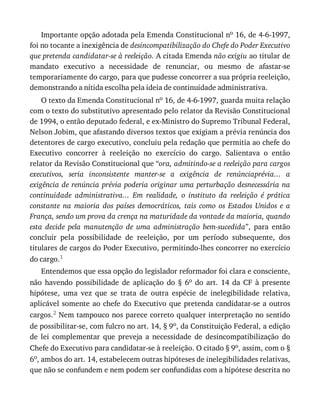 Importante	opção	adotada	pela	Emenda	Constitucional	no	16,	de	4-6-1997,
foi	no	tocante	a	inexigência	de	desincompatibilização	do	Chefe	do	Poder	Executivo
que	pretenda	candidatar-se	à	reeleição.	A	citada	Emenda	não	exigiu	ao	titular	de
mandato	 executivo	 a	 necessidade	 de	 renunciar,	 ou	 mesmo	 de	 afastar-se
temporariamente	do	cargo,	para	que	pudesse	concorrer	a	sua	própria	reeleição,
demonstrando	a	nítida	escolha	pela	ideia	de	continuidade	administrativa.
O	texto	da	Emenda	Constitucional	no	16,	de	4-6-1997,	guarda	muita	relação
com	o	texto	do	substitutivo	apresentado	pelo	relator	da	Revisão	Constitucional
de	1994,	o	então	deputado	federal,	e	ex-Ministro	do	Supremo	Tribunal	Federal,
Nelson	Jobim,	que	afastando	diversos	textos	que	exigiam	a	prévia	renúncia	dos
detentores	de	cargo	executivo,	concluiu	pela	redação	que	permitia	ao	chefe	do
Executivo	 concorrer	 à	 reeleição	 no	 exercício	 do	 cargo.	 Salientava	 o	 então
relator	da	Revisão	Constitucional	que	“ora,	admitindo-se	a	reeleição	para	cargos
executivos,	 seria	 inconsistente	 manter-se	 a	 exigência	 de	 renúnciaprévia...	 a
exigência	de	renúncia	prévia	poderia	originar	uma	perturbação	desnecessária	na
continuidade	 administrativa...	 Em	 realidade,	 o	 instituto	 da	 reeleição	 é	 prática
constante	 na	 maioria	 dos	 países	 democráticos,	 tais	 como	 os	 Estados	 Unidos	 e	 a
França,	sendo	um	prova	da	crença	na	maturidade	da	vontade	da	maioria,	quando
esta	 decide	 pela	 manutenção	 de	 uma	 administração	 bem-sucedida”,	 para	 então
concluir	 pela	 possibilidade	 de	 reeleição,	 por	 um	 período	 subsequente,	 dos
titulares	de	cargos	do	Poder	Executivo,	permitindo-lhes	concorrer	no	exercício
do	cargo.1
Entendemos	que	essa	opção	do	legislador	reformador	foi	clara	e	consciente,
não	 havendo	 possibilidade	 de	 aplicação	 do	 §	 6o	 do	 art.	 14	 da	 CF	 à	 presente
hipótese,	 uma	 vez	 que	 se	 trata	 de	 outra	 espécie	 de	 inelegibilidade	 relativa,
aplicável	somente	ao	chefe	do	Executivo	que	pretenda	candidatar-se	a	outros
cargos.2	Nem	tampouco	nos	parece	correto	qualquer	interpretação	no	sentido
de	possibilitar-se,	com	fulcro	no	art.	14,	§	9o,	da	Constituição	Federal,	a	edição
de	 lei	 complementar	 que	 preveja	 a	 necessidade	 de	 desincompatibilização	 do
Chefe	do	Executivo	para	candidatar-se	à	reeleição.	O	citado	§	9o,	assim,	com	o	§
6o,	ambos	do	art.	14,	estabelecem	outras	hipóteses	de	inelegibilidades	relativas,
que	não	se	confundem	e	nem	podem	ser	confundidas	com	a	hipótese	descrita	no
 