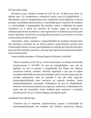 §	5o	do	citado	artigo.
Ressalte-se	 que	 a	 própria	 redação	 do	 §	 9o	 do	 art.	 14	 deixa	 isso	 claro,	 ao
afirmar	 que:	 “Lei	 complementar	 estabelecerá	 outros	 casos	 de	 inelegibilidade...”.
Obviamente,	essa	lei	complementar	deve	estabelecer	novas	hipóteses,	a	fim	de
proteger	a	probidade	administrativa,	a	moralidade	para	o	exercício	do	mandato
e	 a	 normalidade	 e	 legitimidade	 das	 eleições	 contra	 a	 influência	 do	 poder
econômico	 ou	 o	 abuso	 do	 exercício	 de	 função,	 cargo	 ou	 emprego	 na
administração	direta	ou	indireta,	e	não	regulamentar	as	hipóteses	já	previstas	pelo
próprio	legislador	constituinte	nos	parágrafos	antecessores	e	que	tratam	de	normas
constitucionais	de	eficácia	plena.
Importante,	ainda,	considerar	a	impossibilidade	de	qualquer	interpretação
que	 restrinja	 o	 exercício	 de	 um	 direito	 político	 expressamente	 previsto	 pela
Constituição	Federal,	no	caso	a	possibilidade	de	reeleição	do	Chefe	do	Executivo
para	um	único	mandato	sucessivo,	sem	que	haja	expressa	limitação	pelo	próprio
texto	constitucional.
Nesse	sentido	entendeu	o	Tribunal	Superior	Eleitoral,	ao	decidir:
“Não	se	tratando,	no	§	5o	do	art.	14	da	Constituição,	na	redação	da	Emenda
Constitucional	 no	 16/1997,	 de	 caso	 de	 inelegibilidade,	 mas,	 sim	 de
hipótese	 em	 que	 se	 garante	 a	 elegibilidade	 dos	 Chefes	 dos	 Poderes
Executivos	 federal,	 estadual,	 distrital,	 municipal	 e	 dos	 que	 os	 hajam
sucedido/substituído	no	curso	dos	mandatos,	para	o	mesmo	cargo,	para	um
período	 subsequente,	 bem	 de	 entender	 é	 que	 não	 cabe	 exigir-lhe
desincompatibilização	 para	 concorrer	 ao	 segundo	 mandato,	 assim
constitucionalmente	 autorizado.	 Cuidando-se	 de	 caso	 de	 elegibilidade,
somente	a	Constituição	poderia,	de	expresso,	estabelecer	o	afastamento	no
prazo	 por	 ela	 estipulado,	 como	 condição	 para	 concorrer	 à	 reeleição
prevista	no	§	5o	do	art.	14	da	Lei	Magna,	na	redação	atual”,
concluindo	mais	adiante	que:
“Consulta	 que	 se	 responde,	 negativamente,	 quanto	 à	 necessidade	 de
desincompatibilização	 dos	 titulares	 dos	 Poderes	 Executivos	 federal,
 