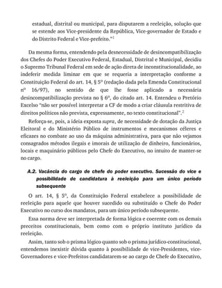 estadual,	distrital	ou	municipal,	para	disputarem	a	reeleição,	solução	que
se	estende	aos	Vice-presidente	da	República,	Vice-governador	de	Estado	e
do	Distrito	Federal	e	Vice-prefeito.”1
Da	mesma	forma,	entendendo	pela	desnecessidade	de	desincompatibilização
dos	Chefes	do	Poder	Executivo	Federal,	Estadual,	Distrital	e	Municipal,	decidiu
o	Supremo	Tribunal	Federal	em	sede	de	ação	direta	de	inconstitucionalidade,	ao
indeferir	 medida	 liminar	 em	 que	 se	 requeria	 a	 interpretação	 conforme	 a
Constituição	Federal	do	art.	14,	§	5o	(redação	dada	pela	Emenda	Constitucional
no	 16/97),	 no	 sentido	 de	 que	 lhe	 fosse	 aplicado	 a	 necessária
desincompatibilização	prevista	no	§	6o,	do	citado	art.	14.	Entendeu	o	Pretório
Excelso	“não	ser	possível	interpretar	a	CF	de	modo	a	criar	cláusula	restritiva	de
direitos	políticos	não	prevista,	expressamente,	no	texto	constitucional”.2
Reforça-se,	pois,	a	ideia	exposta	supra,	de	necessidade	de	dotação	da	Justiça
Eleitoral	 e	 do	 Ministério	 Público	 de	 instrumentos	 e	 mecanismos	 céleres	 e
eficazes	no	combate	ao	uso	da	máquina	administrativa,	para	que	não	vejamos
consagrados	métodos	ilegais	e	imorais	de	utilização	de	dinheiro,	funcionários,
locais	e	maquinário	públicos	pelo	Chefe	do	Executivo,	no	intuito	de	manter-se
no	cargo.
A.2.	 Vacância	 do	 cargo	 de	 chefe	 do	 poder	 executivo.	 Sucessão	 do	 vice	 e
possibilidade	 de	 candidatura	 à	 reeleição	 para	 um	 único	 período
subsequente
O	 art.	 14,	 §	 5o,	 da	 Constituição	 Federal	 estabelece	 a	 possibilidade	 de
reeleição	 para	 aquele	 que	 houver	 sucedido	 ou	 substituído	 o	 Chefe	 do	 Poder
Executivo	no	curso	dos	mandatos,	para	um	único	período	subsequente.
Essa	norma	deve	ser	interpretada	de	forma	lógica	e	coerente	com	os	demais
preceitos	 constitucionais,	 bem	 como	 com	 o	 próprio	 instituto	 jurídico	 da
reeleição.
Assim,	tanto	sob	o	prisma	lógico	quanto	sob	o	prisma	jurídico-constitucional,
entendemos	 inexistir	 dúvida	 quanto	 à	 possibilidade	 de	 vice-Presidentes,	 vice-
Governadores	e	vice-Prefeitos	candidatarem-se	ao	cargo	de	Chefe	do	Executivo,
 