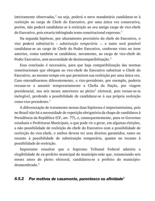 8.5.2
inteiramente	observadas,2	ou	seja,	poderá	o	novo	mandatário	candidatar-se	à
reeleição	 ao	 cargo	 de	 Chefe	 do	 Executivo,	 por	 uma	 única	 vez	 consecutiva,
porém,	não	poderá	candidatar-se	à	reeleição	ao	seu	antigo	cargo	de	vice-chefe
do	Executivo,	pois	estaria	infringindo	texto	constitucional	expresso.3
Na	segunda	hipótese,	por	afastamento	provisório	do	chefe	do	Executivo,	o
vice	 poderá	 substituí-lo	 –	 substituição	 temporária	 –,	 e	 tanto	 será	 possível
candidatar-se	 ao	 cargo	 de	 Chefe	 do	 Poder	 Executivo,	 conforme	 visto	 no	 item
anterior,	 como	 também	 se	 candidatar,	 novamente,	 ao	 cargo	 de	 vice-chefe	 do
Poder	Executivo,	sem	necessidade	de	desincompatibilização.4
Essa	 conclusão	 é	 necessária,	 para	 que	 haja	 compatibilização	 das	 normas
constitucionais	que	obrigam	ao	vice-chefe	do	Executivo	substituir	o	Chefe	do
Executivo,	ao	mesmo	tempo	em	que	permitem	sua	reeleição	por	uma	única	vez.
Caso	entendêssemos	diferentemente,	o	vice-presidente,	por	exemplo,	poderia
recusar-se	 a	 assumir	 temporariamente	 a	 Chefia	 da	 Nação,	 por	 viagem
presidencial,	 nos	 seis	 meses	 anteriores	 ao	 pleito5	 eleitoral,	 pois	 tornar-se-ia
inelegível,	 perdendo	 a	 possibilidade	 de	 candidatar-se	 à	 sua	 própria	 reeleição
como	vice-presidente.1
A	diferenciação	de	tratamento	nessas	duas	hipóteses	é	importantíssima,	pois
no	Brasil	não	há	a	necessidade	de	repetição	obrigatória	da	chapa	de	candidatos	à
Presidência	da	República	(CF,	art.	77),	e,	consequentemente,	para	os	Governos
estaduais	e	Prefeituras	Municipais,	o	que	pode	vir	a	gerar,	em	algumas	eleições,
a	não	possibilidade	de	reeleição	do	chefe	do	Executivo	com	a	possibilidade	de
reeleição	do	vice-chefe,	e	ambos	devem	ter	seus	direitos	garantidos,	tanto	no
tocante	 à	 possibilidade	 de	 substituição	 temporária,	 quanto	 no	 tocante	 à
possibilidade	de	reeleição.
Importante	 ressaltar	 que	 o	 Supremo	 Tribunal	 Federal	 admitiu	 a
elegibilidade	de	ex-prefeito	municipal	do	município-mãe	que,	renunciando	seis
meses	 antes	 do	 pleito	 eleitoral,	 candidatou-se	 a	 prefeito	 do	 município-
desmembrado.2
Por	motivos	de	casamento,	parentesco	ou	afinidade3
 