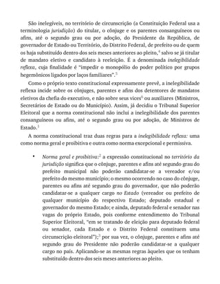 •
São	inelegíveis,	no	território	de	circunscrição	(a	Constituição	Federal	usa	a
terminologia	jurisdição)	do	titular,	 o	cônjuge	 e	os	 parentes	consanguíneos	 ou
afins,	 até	 o	 segundo	 grau	 ou	 por	 adoção,	 do	 Presidente	 da	 República,	 de
governador	de	Estado	ou	Território,	do	Distrito	Federal,	de	prefeito	ou	de	quem
os	haja	substituído	dentro	dos	seis	meses	anteriores	ao	pleito,4	salvo	se	já	titular
de	 mandato	 eletivo	 e	 candidato	 à	 reeleição.	 É	 a	 denominada	 inelegibilidade
reflexa,	 cuja	 finalidade	 é	 “impedir	 o	 monopólio	 do	 poder	 político	 por	 grupos
hegemônicos	ligados	por	laços	familiares”.5
Como	o	próprio	texto	constitucional	expressamente	prevê,	a	inelegibilidade
reflexa	incide	sobre	os	cônjuges,	parentes	e	afins	dos	detentores	de	mandatos
eletivos	da	chefia	do	executivo,	e	não	sobre	seus	vices6	ou	auxiliares	(Ministros,
Secretários	de	Estado	ou	do	Município).	Assim,	já	decidiu	o	Tribunal	Superior
Eleitoral	que	a	norma	constitucional	não	inclui	a	inelegibilidade	dos	parentes
consanguíneos	 ou	 afins,	 até	 o	 segundo	 grau	 ou	 por	 adoção,	 de	 Ministros	 de
Estado.1
A	norma	constitucional	traz	duas	regras	para	a	inelegibilidade	reflexa:	uma
como	norma	geral	e	proibitiva	e	outra	como	norma	excepcional	e	permissiva.
Norma	geral	e	proibitiva:2	a	expressão	constitucional	no	território	da
jurisdição	significa	que	o	cônjuge,	parentes	e	afins	até	segundo	grau	do
prefeito	 municipal	 não	 poderão	 candidatar-se	 a	 vereador	 e/ou
prefeito	do	mesmo	município;	o	mesmo	ocorrendo	no	caso	do	cônjuge,
parentes	ou	afins	até	segundo	grau	do	governador,	que	não	poderão
candidatar-se	 a	 qualquer	 cargo	 no	 Estado	 (vereador	 ou	 prefeito	 de
qualquer	 município	 do	 respectivo	 Estado;	 deputado	 estadual	 e
governador	do	mesmo	Estado;	e	ainda,	deputado	federal	e	senador	nas
vagas	 do	 próprio	 Estado,	 pois	 conforme	 entendimento	 do	 Tribunal
Superior	Eleitoral,	“em	se	tratando	de	eleição	para	deputado	federal
ou	 senador,	 cada	 Estado	 e	 o	 Distrito	 Federal	 constituem	 uma
circunscrição	eleitoral”);3	por	sua	vez,	o	cônjuge,	parentes	e	afins	até
segundo	 grau	 do	 Presidente	 não	 poderão	 candidatar-se	 a	 qualquer
cargo	no	país.	Aplicando-se	as	mesmas	regras	àqueles	que	os	tenham
substituído	dentro	dos	seis	meses	anteriores	ao	pleito.
 