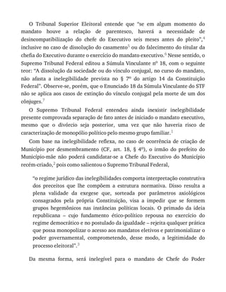 O	 Tribunal	 Superior	 Eleitoral	 entende	 que	 “se	 em	 algum	 momento	 do
mandato	 houve	 a	 relação	 de	 parentesco,	 haverá	 a	 necessidade	 de
desincompatibilização	 do	 chefe	 do	 Executivo	 seis	 meses	 antes	 do	 pleito”,4
inclusive	no	caso	de	dissolução	do	casamento5	ou	do	falecimento	do	titular	da
chefia	do	Executivo	durante	o	exercício	do	mandato	executivo.6	Nesse	sentido,	o
Supremo	Tribunal	Federal	editou	a	Súmula	Vinculante	no	18,	com	o	seguinte
teor:	“A	dissolução	da	sociedade	ou	do	vínculo	conjugal,	no	curso	do	mandato,
não	 afasta	 a	 inelegibilidade	 prevista	 no	 §	 7o	 do	 artigo	 14	 da	 Constituição
Federal”.	Observe-se,	porém,	que	o	Enunciado	18	da	Súmula	Vinculante	do	STF
não	se	aplica	aos	casos	de	extinção	do	vínculo	conjugal	pela	morte	de	um	dos
cônjuges.7
O	 Supremo	 Tribunal	 Federal	 entendeu	 ainda	 inexistir	 inelegibilidade
presente	comprovada	separação	de	fato	antes	de	iniciado	o	mandato	executivo,
mesmo	 que	 o	 divórcio	 seja	 posterior,	 uma	 vez	 que	 não	 haveria	 risco	 de
caracterização	de	monopólio	político	pelo	mesmo	grupo	familiar.1
Com	 base	 na	 inelegibilidade	 reflexa,	 no	 caso	 de	 ocorrência	 de	 criação	 de
Município	 por	 desmembramento	 (CF,	 art.	 18,	 §	 4o),	 o	 irmão	 do	 prefeito	 do
Município-mãe	 não	 poderá	 candidatar-se	 a	 Chefe	 do	 Executivo	 do	 Município
recém-criado,2	pois	como	salientou	o	Supremo	Tribunal	Federal,
“o	regime	jurídico	das	inelegibilidades	comporta	interpretação	construtiva
dos	 preceitos	 que	 lhe	 compõem	 a	 estrutura	 normativa.	 Disso	 resulta	 a
plena	 validade	 da	 exegese	 que,	 sorteada	 por	 parâmetros	 axiológicos
consagrados	 pela	 própria	 Constituição,	 visa	 a	 impedir	 que	 se	 formem
grupos	 hegemônicos	 nas	 instâncias	 políticas	 locais.	 O	 primado	 da	 ideia
republicana	 –	 cujo	 fundamento	 ético-político	 repousa	 no	 exercício	 do
regime	democrático	e	no	postulado	da	igualdade	–	rejeita	qualquer	prática
que	possa	monopolizar	o	acesso	aos	mandatos	eletivos	e	patrimonializar	o
poder	 governamental,	 comprometendo,	 desse	 modo,	 a	 legitimidade	 do
processo	eleitoral”.3
Da	 mesma	 forma,	 será	 inelegível	 para	 o	 mandato	 de	 Chefe	 do	 Poder
 