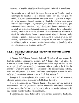 8.5.2.1
Nesse	sentido	decidiu	o	Egrégio	Tribunal	Superior	Eleitoral,	afirmando	que
“O	 conceito	 de	 reeleição	 de	 Deputado	 Federal	 ou	 de	 Senador	 implica
renovação	 do	 mandato	 para	 o	 mesmo	 cargo,	 por	 mais	 um	 período
subsequente,	no	mesmo	Estado	ou	no	Distrito	Federal,	por	onde	se	elegeu.
Se	 o	 parlamentar	 federal	 transferir	 o	 domicílio	 eleitoral	 para	 outra
Unidade	da	Federação	e,	aí,	concorrer,	não	cabe	falar	em	reeleição,	que
pressupõe	pronunciamento	do	corpo	de	eleitores	da	mesma	circunscrição,
na	 qual,	 no	 pleito	 imediatamente	 anterior	 se	 elegeu.	 Se	 o	 parlamentar
federal,	 detentor	 de	 mandato	 por	 uma	 Unidade	 Federativa,	 transferir	 o
domicílio	 eleitoral	 para	 Estado	 diverso	 ou	 para	 o	 Distrito	 Federal,	 onde
cônjuge	 ou	 parente,	 consanguíneo	 ou	 afim,	 até	 o	 segundo	 grau,	 ou	 por
adoção,	 seja	 Governador,	 torna-se	 inelegível,	 no	 território	 da	 respectiva
jurisdição,	por	não	se	encontrar,	nessas	circunstâncias,	em	situação	jurídica
de	reeleição,	embora	titular	de	mandato.”1
INELEGIBILIDADE	REFLEXA	E	RENÚNCIA	DO	DETENTOR	DE	MANDATO
EXECUTIVO
A	 Súmula	 6	 do	 Tribunal	 Superior	 Eleitoral	 (“É	 inelegível	 para	 o	 cargo	 de
Prefeito,	o	cônjuge	e	os	parentes	indicados	no	§	7o	do	art.	14	da	Constituição,	do
titular	do	mandato,	ainda,	que	este	haja	renunciado	ao	cargo	há	mais	de	seis
meses	 do	 pleito”),	 não	 concedendo	 qualquer	 efeito	 a	 renúncia	 do	 titular	 do
mandato	 Executivo	 para	 fins	 de	 afastamento	 da	 inelegibilidade	 reflexa,
mantinha	a	impossibilidade	da	candidatura	de	seu	cônjuge	e	parentes	ou	afins
até	segundo	grau	para	o	idêntico	cargo	de	Chefe	do	Executivo.2
Essa	previsão	não	se	aplicava	para	todas	as	candidaturas	a	outros	mandatos
eletivos,	mas	somente	ao	mesmo	cargo	de	Chefe	do	Executivo.
A	 nova	 interpretação	 do	 Tribunal	 Superior	 Eleitoral,	 porém,	 afastou	 a
incidência	da	Súmula	6,	igualando	a	situação	da	renúncia	do	Chefe	do	Executivo
seis	meses	antes	do	término	do	mandato	para	todas	as	eventuais	candidaturas	de
seu	cônjuge,	parentes	ou	afins	até	segundo	grau.
Dessa	forma,	se	o	chefe	do	Executivo	renunciar	seis	meses	antes	da	eleição,
 