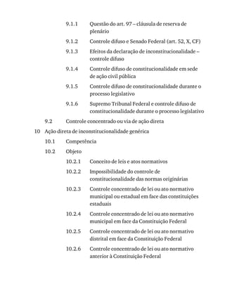9.1.1
9.1.2
9.1.3
9.1.4
9.1.5
9.1.6
9.2
10
10.1
10.2
10.2.1
10.2.2
10.2.3
10.2.4
10.2.5
10.2.6
Questão	do	art.	97	–	cláusula	de	reserva	de
plenário
Controle	difuso	e	Senado	Federal	(art.	52,	X,	CF)
Efeitos	da	declaração	de	inconstitucionalidade	–
controle	difuso
Controle	difuso	de	constitucionalidade	em	sede
de	ação	civil	pública
Controle	difuso	de	constitucionalidade	durante	o
processo	legislativo
Supremo	Tribunal	Federal	e	controle	difuso	de
constitucionalidade	durante	o	processo	legislativo
Controle	concentrado	ou	via	de	ação	direta
Ação	direta	de	inconstitucionalidade	genérica
Competência
Objeto
Conceito	de	leis	e	atos	normativos
Impossibilidade	do	controle	de
constitucionalidade	das	normas	originárias
Controle	concentrado	de	lei	ou	ato	normativo
municipal	ou	estadual	em	face	das	constituições
estaduais
Controle	concentrado	de	lei	ou	ato	normativo
municipal	em	face	da	Constituição	Federal
Controle	concentrado	de	lei	ou	ato	normativo
distrital	em	face	da	Constituição	Federal
Controle	concentrado	de	lei	ou	ato	normativo
anterior	à	Constituição	Federal
 