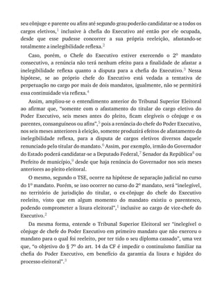 seu	cônjuge	e	parente	ou	afins	até	segundo	grau	poderão	candidatar-se	a	todos	os
cargos	 eletivos,1	 inclusive	 à	 chefia	 do	 Executivo	 até	 então	 por	 ele	 ocupada,
desde	 que	 esse	 pudesse	 concorrer	 a	 sua	 própria	 reeleição,	 afastando-se
totalmente	a	inelegibilidade	reflexa.2
Caso,	 porém,	 o	 Chefe	 do	 Executivo	 estiver	 exercendo	 o	 2o	 mandato
consecutivo,	a	renúncia	não	terá	nenhum	efeito	para	a	finalidade	de	afastar	a
inelegibilidade	 reflexa	 quanto	 a	 disputa	 para	 a	 chefia	 do	 Executivo.3	 Nessa
hipótese,	 se	 ao	 próprio	 chefe	 do	 Executivo	 está	 vedada	 a	 tentativa	 de
perpetuação	no	cargo	por	mais	de	dois	mandatos,	igualmente,	não	se	permitirá
essa	continuidade	via	reflexa.4
Assim,	ampliou-se	o	entendimento	anterior	do	Tribunal	Superior	Eleitoral
ao	 afirmar	 que,	 “somente	 com	 o	 afastamento	 do	 titular	 do	 cargo	 eletivo	 do
Poder	 Executivo,	 seis	 meses	 antes	 do	 pleito,	 ficam	 elegíveis	 o	 cônjuge	 e	 os
parentes,	consanguíneos	ou	afins”,5	pois	a	renúncia	do	chefe	do	Poder	Executivo,
nos	seis	meses	anteriores	à	eleição,	somente	produzirá	efeitos	de	afastamento	da
inelegibilidade	 reflexa,	 para	 a	 disputa	 de	 cargos	 eletivos	 diversos	 daquele
renunciado	pelo	titular	do	mandato.6	Assim,	por	exemplo,	irmão	do	Governador
do	Estado	poderá	candidatar-se	a	Deputado	Federal,7	Senador	da	República8	ou
Prefeito	de	município,9	desde	que	haja	renúncia	do	Governador	nos	seis	meses
anteriores	ao	pleito	eleitoral.
O	mesmo,	segundo	o	TSE,	ocorre	na	hipótese	de	separação	judicial	no	curso
do	1o	mandato.	Porém,	se	isso	ocorrer	no	curso	do	2o	mandato,	será	“inelegível,
no	 território	 de	 jurisdição	 do	 titular,	 o	 ex-cônjuge	 do	 chefe	 do	 Executivo
reeleito,	 visto	 que	 em	 algum	 momento	 do	 mandato	 existiu	 o	 parentesco,
podendo	comprometer	a	lisura	eleitoral”,1	inclusive	ao	cargo	de	vice-chefe	do
Executivo.2
Da	 mesma	 forma,	 entende	 o	 Tribunal	 Superior	 Eleitoral	 ser	 “inelegível	 o
cônjuge	de	chefe	do	Poder	Executivo	em	primeiro	mandato	que	não	exerceu	o
mandato	para	o	qual	foi	reeleito,	por	ter	tido	o	seu	diploma	cassado”,	uma	vez
que,	“o	objetivo	do	§	7o	do	art.	14	da	CF	é	impedir	o	continuísmo	familiar	na
chefia	 do	 Poder	 Executivo,	 em	 benefício	 da	 garantia	 da	 lisura	 e	 higidez	 do
processo	eleitoral”.3
 