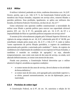 8.5.3
•
•
8.5.4
Militar
O	militar	é	alistável,	podendo	ser	eleito,	conforme	determina	o	art.	14,	§	8o.
Ocorre,	 porém,	 que	 o	 art.	 142,	 §	 3o,	 V,	 da	 Constituição	 Federal	 proíbe	 aos
membros	 das	 Forças	 Armadas,	 enquanto	 em	 serviço	 ativo,	 estarem	 filiados	 a
partidos	 políticos.	 Essa	 proibição,	 igualmente,	 se	 aplica	 aos	 militares	 dos
Estados,	do	Distrito	Federal	e	Territórios,	em	face	do	art.	42,	§	1o.4
Como	 solucionar	 este	 aparente	 conflito	 constitucional:	 a	 necessidade	 do
militar	 estar	 filiado	 a	 partido	 político	 para	 exercer	 sua	 capacidade	 eleitoral
passiva	 (CF,	 art.	 14,	 §	 3o,	 V),	 garantida	 pelo	 art.	 14,	 §	 8o,	 da	 CF	 e	 a
impossibilidade	de	filiar-se	a	partidos	políticos	enquanto	em	serviço	ativo?
O	assunto	já	foi	reiteradamente	julgado	pelo	Tribunal	Superior	Eleitoral,	na
vigência	da	antiga	redação	do	art.	42,	§	6o,	substituído	pela	EC	no	18/98,	por
semelhante	redação	pelos	atuais	arts.	42,	§	1o,	e	142,	§	3o,	V,	onde	se	indica
“como	 suprimento	 da	 prévia	 filiação	 partidária,	 o	 registro	 da	 candidatura
apresentada	pelo	partido	e	autorizada	pelo	candidato”.5	Assim,	do	registro	da
candidatura	até	a	diplomação	do	candidato	ou	seu	regresso	às	Forças	Armadas,	o
candidato	 é	 mantido	 na	 condição	 de	 agregado,6	 ou	 seja,	 afastado
temporariamente,	caso	conte	com	mais	de	dez	anos	de	serviço,	ou	ainda,	será
afastado	definitivamente,	se	contar	com	menos	de	dez	anos.
Fixada	 esta	 premissa,	 a	 Constituição	 Federal	 determina	 que	 o	 militar
alistável	é	elegível,	atendidas	as	seguintes	condições:
se	contar	menos	de	dez	anos	de	serviço,	deverá	afastar-se	da	atividade
de	forma	definitiva;1
se	contar	mais	de	dez	anos,	será	agregado	pela	autoridade	superior	e,
se	 eleito,	 passará	 automaticamente,	 no	 ato	 da	 diplomação,	 para	 a
inatividade.
Previsões	de	ordem	legal
A	 Constituição	 Federal,	 no	 §	 9o,	 do	 art.	 14,	 autorizou	 a	 edição	 de	 lei
 