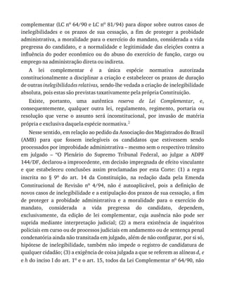 complementar	(LC	no	64/90	e	LC	no	81/94)	para	dispor	sobre	outros	casos	de
inelegibilidades	 e	 os	 prazos	 de	 sua	 cessação,	 a	 fim	 de	 proteger	 a	 probidade
administrativa,	a	moralidade	para	o	exercício	do	mandato,	considerada	a	vida
pregressa	do	candidato,	e	a	normalidade	e	legitimidade	das	eleições	contra	a
influência	do	poder	econômico	ou	do	abuso	do	exercício	de	função,	cargo	ou
emprego	na	administração	direta	ou	indireta.
A	 lei	 complementar	 é	 a	 única	 espécie	 normativa	 autorizada
constitucionalmente	a	disciplinar	a	criação	e	estabelecer	os	prazos	de	duração
de	outras	inelegibilidades	relativas,	sendo-lhe	vedada	a	criação	de	inelegibilidade
absoluta,	pois	estas	são	previstas	taxativamente	pela	própria	Constituição.
Existe,	 portanto,	 uma	 autêntica	 reserva	 de	 Lei	 Complementar,	 e,
consequentemente,	 qualquer	 outra	 lei,	 regulamento,	 regimento,	 portaria	 ou
resolução	 que	 verse	 o	 assunto	 será	 inconstitucional,	 por	 invasão	 de	 matéria
própria	e	exclusiva	daquela	espécie	normativa.2
Nesse	sentido,	em	relação	ao	pedido	da	Associação	dos	Magistrados	do	Brasil
(AMB)	 para	 que	 fossem	 inelegíveis	 os	 candidatos	 que	 estivessem	 sendo
processados	por	improbidade	administrativa	–	mesmo	sem	o	respectivo	trânsito
em	 julgado	 –	 “O	 Plenário	 do	 Supremo	 Tribunal	 Federal,	 ao	 julgar	 a	 ADPF
144/DF,	declarou-a	improcedente,	em	decisão	impregnada	de	efeito	vinculante
e	 que	 estabeleceu	 conclusões	 assim	 proclamadas	 por	 esta	 Corte:	 (1)	 a	 regra
inscrita	 no	 §	 9o	 do	 art.	 14	 da	 Constituição,	 na	 redação	 dada	 pela	 Emenda
Constitucional	 de	 Revisão	 no	 4/94,	 não	 é	 autoaplicável,	 pois	 a	 definição	 de
novos	casos	de	inelegibilidade	e	a	estipulação	dos	prazos	de	sua	cessação,	a	fim
de	 proteger	 a	 probidade	 administrativa	 e	 a	 moralidade	 para	 o	 exercício	 do
mandato,	 considerada	 a	 vida	 pregressa	 do	 candidato,	 dependem,
exclusivamente,	 da	 edição	 de	 lei	 complementar,	 cuja	 ausência	 não	 pode	 ser
suprida	 mediante	 interpretação	 judicial;	 (2)	 a	 mera	 existência	 de	 inquéritos
policiais	em	curso	ou	de	processos	judiciais	em	andamento	ou	de	sentença	penal
condenatória	ainda	não	transitada	em	julgado,	além	de	não	configurar,	por	si	só,
hipótese	de	inelegibilidade,	também	não	impede	o	registro	de	candidatura	de
qualquer	cidadão;	(3)	a	exigência	de	coisa	julgada	a	que	se	referem	as	alíneas	d,	e
e	h	do	inciso	I	do	art.	1o	e	o	art.	15,	todos	da	Lei	Complementar	no	64/90,	não
 