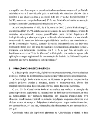 9
transgride	nem	descumpre	os	preceitos	fundamentais	concernentes	à	probidade
administrativa	 e	 à	 moralidade	 para	 o	 exercício	 de	 mandato	 eletivo;	 (4)	 a
ressalva	a	que	alude	a	alínea	g	do	inciso	I	do	art.	1o	da	Lei	Complementar	no
64/90,	mostra-se	compatível	com	o	§	9o	do	art.	14	da	Constituição,	na	redação
dada	pela	Emenda	Constitucional	de	Revisão	no	4/94.”1
A	Lei	Complementar	no	135,	de	4	de	junho	de	2010	(Lei	da	“Ficha-Limpa”),
que	altera	a	LC	no	64/90,	estabeleceu	outros	casos	de	inelegibilidades,	prazos	de
cessação,	 determinando	 outras	 providências,	 para	 incluir	 hipóteses	 de
inelegibilidade	que	visam	proteger	a	probidade	administrativa	e	a	moralidade
no	exercício	do	mandato.	Sobre	sua	aplicabilidade	imediata,	em	virtude	do	art.
16	 da	 Constituição	 Federal,	 conferir	 discussão	 importantíssima	 no	 Supremo
Tribunal	Federal,	que,	em	uma	de	suas	hipóteses	(renúncia	a	mandato	eletivo),
terminou	 seu	 julgamento	 empatado	 em	 5	 ×	 5,	 e,	 por	 fim,	 deixando	 seu
Presidente	exercer	o	“Voto	de	Minerva”,	o	Colegiado,	por	maioria,	optou	pela
aplicação	da	regra	regimental	de	manutenção	da	decisão	do	Tribunal	Superior
Eleitoral,	que	havia	decretado	a	inelegibilidade.2
PRIVAÇÃO	DOS	DIREITOS	POLÍTICOS
O	cidadão	pode	ser	privado,	definitiva	ou	temporariamente,	de	seus	direitos
políticos,	em	face	de	hipóteses	taxativamente	previstas	no	texto	constitucional.
A	Constituição	Federal	não	aponta	as	hipóteses	de	perda	ou	suspensão	dos
direitos	 políticos,	 porém	 a	 natureza,	 forma	 e,	 principalmente,	 efeitos	 das
mesmas	possibilitam	a	diferenciação	entre	os	casos	de	perda	e	suspensão.
O	 art.	 15	 da	 Constituição	 Federal	 estabelece	 ser	 vedada	 a	 cassação	 de
direitos	políticos,	cuja	perda	ou	suspensão	só	se	dará	nos	casos	de	cancelamento
da	 naturalização	 por	 sentença	 transitada	 em	 julgado;	 incapacidade	 civil
absoluta;	condenação	criminal	transitada	em	julgado,	enquanto	durarem	seus
efeitos;	recusa	de	cumprir	obrigação	a	todos	imposta	ou	prestação	alternativa,
nos	termos	do	art.	5o,	inc.	VIII,	e	improbidade	administrativa,	nos	termos	do	art.
37,	§	4o.
Ocorrendo	 uma	 das	 hipóteses	 previstas	 na	 Constituição	 Federal,	 o	 fato
 