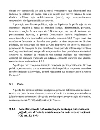 9.1
9.1.1
deverá	 ser	 comunicado	 ao	 Juiz	 Eleitoral	 competente,	 que	 determinará	 sua
inclusão	 no	 sistema	 de	 dados,	 para	 que	 aquele	 que	 estiver	 privado	 de	 seus
direitos	 políticos	 seja	 definitivamente	 (perda),	 seja	 temporariamente
(suspensão),	não	figure	na	folha	de	votação.
A	 privação	 dos	 direitos	 políticos,	 seja	 nas	 hipóteses	 de	 perda	 seja	 nas	 de
suspensão,	 engloba	 a	 perda	 do	 mandato	 eletivo,	 determinando,	 portanto,
imediata	 cessação	 de	 seu	 exercício.3	 Note-se	 que,	 no	 caso	 de	 tratar-se	 de
parlamentares	 federais,	 a	 própria	 Constituição	 Federal	 regulamenta	 o
mecanismo	da	perda	do	mandato,	afirmando	em	seu	art.	55,	§	3o,	que	perderá	o
mandato	 o	 Deputado	 ou	 Senador	 que	 perder	 ou	 tiver	 suspensos	 os	 direitos
políticos,	 por	 declaração	 da	 Mesa	 da	 Casa	 respectiva,	 de	 ofício	 ou	 mediante
provocação	de	qualquer	de	seus	membros,	ou	de	partido	político	representado
no	Congresso	Nacional,	assegurada	a	ampla	defesa.	Essa	previsão	somente	não	é
aplicável	 na	 hipótese	 de	 suspensão	 dos	 direitos	 políticos	 por	 condenação
criminal	 em	 sentença	 transitada	 em	 julgado,	 enquanto	 durarem	 seus	 efeitos,
como	será	analisado	no	item	9.2.2.
Aquele	que	estiver	com	sua	inscrição	cancelada,	por	ter	perdido	seus	direitos
políticos,	ou	suspensa,	por	estar	com	seus	direitos	políticos	suspensos,	cessado	o
motivo	ensejador	da	privação,	poderá	regularizar	sua	situação	junto	à	Justiça
Eleitoral.1
Perda
A	perda	dos	direitos	políticos	configura	a	privação	definitiva	dos	mesmos	e
ocorre	nos	casos	de	cancelamento	da	naturalização	por	sentença	transitada	em
julgado	e	recusa	de	cumprir	obrigação	a	todos	imposta	ou	prestação	alternativa,
nos	termos	do	art.	5o,	VIII,	da	Constituição	Federal.
Cancelamento	da	naturalização	por	sentença	transitada	em
julgado,	em	virtude	de	atividade	nociva	ao	interesse	nacional
(CF,	art.	12,	§	4o
)
 