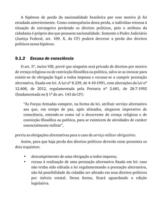 9.1.2
•
•
A	 hipótese	 de	 perda	 da	 nacionalidade	 brasileira	 por	 esse	 motivo	 já	 foi
estudada	anteriormente.	Como	consequência	desta	perda,	o	indivíduo	retorna	à
situação	 de	 estrangeiro	 perdendo	 os	 direitos	 políticos,	 pois	 o	 atributo	 da
cidadania	é	próprio	dos	que	possuem	nacionalidade.	Somente	o	Poder	Judiciário
(Justiça	 Federal,	 art.	 109,	 X,	 da	 CF)	 poderá	 decretar	 a	 perda	 dos	 direitos
políticos	nessa	hipótese.
Escusa	de	consciência
O	art.	5o,	inciso	VIII,	prevê	que	ninguém	será	privado	de	direitos	por	motivo
de	crença	religiosa	ou	de	convicção	filosófica	ou	política,	salvo	se	as	invocar	para
eximir-se	de	obrigação	legal	a	todos	imposta	e	recusar-se	a	cumprir	prestação
alternativa,	fixada	em	lei.	A	Lei	no	8.239,	de	4-10-1991,	com	alterações	da	Lei	no
12.608,	 de	 2012,	 regulamentada	 pela	 Portaria	 no	 2.681,	 de	 28-7-1992
(fundamentada	no	§	1o	do	art.	143	da	CF):
“Às	Forças	Armadas	compete,	na	forma	da	lei,	atribuir	serviço	alternativo
aos	 que,	 em	 tempo	 de	 paz,	 após	 alistados,	 alegarem	 imperativo	 de
consciência,	 entendo-se	 como	 tal	 o	 decorrente	 de	 crença	 religiosa	 e	 de
convicção	filosófica	ou	política,	para	se	eximirem	de	atividades	de	caráter
essencialmente	militar”,
previu	as	obrigações	alternativas	para	o	caso	de	serviço	militar	obrigatório.
Assim,	para	que	haja	perda	dos	direitos	políticos	deverão	estar	presentes	os
dois	requisitos:
descumprimento	de	uma	obrigação	a	todos	imposta;
recusa	à	realização	de	uma	prestação	alternativa	fixada	em	lei:	caso
não	tenha	sido	editada	a	lei	regulamentando	a	prestação	alternativa,
não	há	possibilidade	do	cidadão	ser	afetado	em	seus	direitos	políticos
por	 inércia	 estatal.	 Dessa	 forma,	 ficará	 aguardando	 a	 edição
legislativa.
 