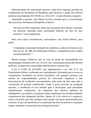 Diferentemente	 da	 constituição	 anterior,	 onde	 havia	 expressa	 previsão	 da
competência	 do	 Presidente	 da	 República	 para	 decretar	 a	 perda	 dos	 direitos
políticos	nessa	hipótese	(CF/67-69,	art.	144,	§	2o),1	a	atual	silenciou	a	respeito.
Analisando	a	questão,	José	Afonso	da	Silva	entende	que	se	a	Constituição
não	autorizou	o	Presidente	da	República	a	fazê-lo,
“só	resta	ao	Poder	Judiciário,	único	que	tem	poder	para	dirimir	a	questão,
em	 processo	 suscitado	 pelas	 autoridades	 federais	 em	 face	 de	 caso
concreto”,2	esta	competência.
Data	 venia	 desse	 entendimento,	 concordamos	 com	 Fávila	 Ribeiro,	 para
quem
“o	legislador	constituinte	deixando	de	estabelecer,	cedeu	à	lei	federal,	com
base	no	art.	22,	XIII,	da	Constituição	Federal,	a	competência	para	regular
esse	procedimento”.3
Mesmo	 porque,	 lembre-se	 que	 no	 caso	 de	 perda	 da	 nacionalidade	 por
naturalização	voluntária	(CF,	art.	12,	§	4o,	II),	e	consequente	perda	dos	direitos
políticos,	é	competente	a	autoridade	administrativa,	como	já	visto.
A	 Lei	 no	 8.239,	 de	 4-10-1991,	 que	 regulamentou	 o	 art.	 143,	 §	 1o,	 da
Constituição	Federal,	acolhendo	esse	entendimento,	determina	que	a	recusa	ou
cumprimento	 incompleto	 do	 serviço	 alternativo,	 sob	 qualquer	 pretexto,	 por
motivo	 de	 responsabilidade	 pessoal	 do	 convocado,	 implicará	 o	 não
fornecimento	 do	 certificado	 correspondente,	 pelo	 prazo	 de	 dois	 anos	 após	 o
vencimento	 do	 período	 estabelecido.	 Findo	 o	 prazo	 previsto	 no	 parágrafo
anterior,	 o	 certificado	 só	 será	 emitido	 após	 a	 decretação,	 pela	 autoridade
administrativa	 competente,	 da	 suspensão	 dos	 direitos	 políticos	 do
inadimplente,	que	poderá,	a	qualquer	tempo,	regularizar	sua	situação	mediante
cumprimento	 das	 obrigações	 devidas.	 Apesar	 de	 a	 lei	 referir-se	 à	 suspensão,
trata-se	de	perda,	pois	não	configura	uma	sanção	com	prazo	determinado	para
terminar.	O	que	a	lei	possibilita	é	a	reaquisição	dos	direitos	políticos,	a	qualquer
tempo,	mediante	o	cumprimento	das	obrigações	devidas.4
 