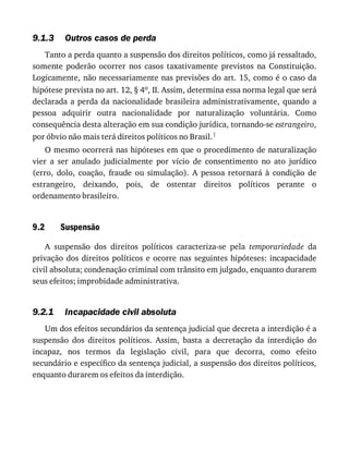 9.1.3
9.2
9.2.1
Outros	casos	de	perda
Tanto	a	perda	quanto	a	suspensão	dos	direitos	políticos,	como	já	ressaltado,
somente	 poderão	 ocorrer	 nos	 casos	 taxativamente	 previstos	 na	 Constituição.
Logicamente,	não	necessariamente	nas	previsões	do	art.	15,	como	é	o	caso	da
hipótese	prevista	no	art.	12,	§	4o,	II.	Assim,	determina	essa	norma	legal	que	será
declarada	a	perda	da	nacionalidade	brasileira	administrativamente,	quando	a
pessoa	 adquirir	 outra	 nacionalidade	 por	 naturalização	 voluntária.	 Como
consequência	desta	alteração	em	sua	condição	jurídica,	tornando-se	estrangeiro,
por	óbvio	não	mais	terá	direitos	políticos	no	Brasil.1
O	mesmo	ocorrerá	nas	hipóteses	em	que	o	procedimento	de	naturalização
vier	 a	 ser	 anulado	 judicialmente	 por	 vício	 de	 consentimento	 no	 ato	 jurídico
(erro,	 dolo,	 coação,	 fraude	 ou	 simulação).	 A	 pessoa	 retornará	 à	 condição	 de
estrangeiro,	 deixando,	 pois,	 de	 ostentar	 direitos	 políticos	 perante	 o
ordenamento	brasileiro.
Suspensão
A	 suspensão	 dos	 direitos	 políticos	 caracteriza-se	 pela	 temporariedade	 da
privação	dos	direitos	políticos	e	ocorre	nas	seguintes	hipóteses:	incapacidade
civil	absoluta;	condenação	criminal	com	trânsito	em	julgado,	enquanto	durarem
seus	efeitos;	improbidade	administrativa.
Incapacidade	civil	absoluta
Um	dos	efeitos	secundários	da	sentença	judicial	que	decreta	a	interdição	é	a
suspensão	 dos	 direitos	 políticos.	 Assim,	 basta	 a	 decretação	 da	 interdição	 do
incapaz,	 nos	 termos	 da	 legislação	 civil,	 para	 que	 decorra,	 como	 efeito
secundário	e	específico	da	sentença	judicial,	a	suspensão	dos	direitos	políticos,
enquanto	durarem	os	efeitos	da	interdição.
 