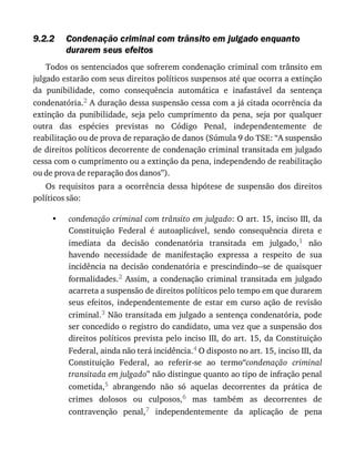 9.2.2
•
Condenação	criminal	com	trânsito	em	julgado	enquanto
durarem	seus	efeitos
Todos	os	sentenciados	que	sofrerem	condenação	criminal	com	trânsito	em
julgado	estarão	com	seus	direitos	políticos	suspensos	até	que	ocorra	a	extinção
da	 punibilidade,	 como	 consequência	 automática	 e	 inafastável	 da	 sentença
condenatória.2	A	duração	dessa	suspensão	cessa	com	a	já	citada	ocorrência	da
extinção	 da	 punibilidade,	 seja	 pelo	 cumprimento	 da	 pena,	 seja	 por	 qualquer
outra	 das	 espécies	 previstas	 no	 Código	 Penal,	 independentemente	 de
reabilitação	ou	de	prova	de	reparação	de	danos	(Súmula	9	do	TSE:	“A	suspensão
de	direitos	políticos	decorrente	de	condenação	criminal	transitada	em	julgado
cessa	com	o	cumprimento	ou	a	extinção	da	pena,	independendo	de	reabilitação
ou	de	prova	de	reparação	dos	danos”).
Os	 requisitos	 para	 a	 ocorrência	 dessa	 hipótese	 de	 suspensão	 dos	 direitos
políticos	são:
condenação	criminal	com	trânsito	em	julgado:	O	art.	15,	inciso	III,	da
Constituição	 Federal	 é	 autoaplicável,	 sendo	 consequência	 direta	 e
imediata	 da	 decisão	 condenatória	 transitada	 em	 julgado,1	 não
havendo	 necessidade	 de	 manifestação	 expressa	 a	 respeito	 de	 sua
incidência	 na	 decisão	 condenatória	 e	 prescindindo--se	 de	 quaisquer
formalidades.2	 Assim,	 a	 condenação	 criminal	 transitada	 em	 julgado
acarreta	a	suspensão	de	direitos	políticos	pelo	tempo	em	que	durarem
seus	 efeitos,	 independentemente	 de	 estar	 em	 curso	 ação	 de	 revisão
criminal.3	Não	transitada	em	julgado	a	sentença	condenatória,	pode
ser	concedido	o	registro	do	candidato,	uma	vez	que	a	suspensão	dos
direitos	políticos	prevista	pelo	inciso	III,	do	art.	15,	da	Constituição
Federal,	ainda	não	terá	incidência.4	O	disposto	no	art.	15,	inciso	III,	da
Constituição	 Federal,	 ao	 referir-se	 ao	 termo“condenação	 criminal
transitada	em	julgado”	não	distingue	quanto	ao	tipo	de	infração	penal
cometida,5	 abrangendo	 não	 só	 aquelas	 decorrentes	 da	 prática	 de
crimes	 dolosos	 ou	 culposos,6	 mas	 também	 as	 decorrentes	 de
contravenção	 penal,7	 independentemente	 da	 aplicação	 de	 pena
 