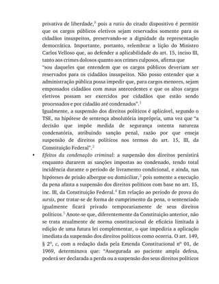 •
privativa	de	liberdade,8	pois	a	ratio	do	citado	dispositivo	é	permitir
que	 os	 cargos	 públicos	 eletivos	 sejam	 reservados	 somente	 para	 os
cidadãos	 insuspeitos,	 preservando-se	 a	 dignidade	 da	 representação
democrática.	 Importante,	 portanto,	 relembrar	 a	 lição	 do	 Ministro
Carlos	Velloso	que,	ao	defender	a	aplicabilidade	do	art.	15,	inciso	III,
tanto	aos	crimes	dolosos	quanto	aos	crimes	culposos,	afirma	que
“sou	 daqueles	 que	 entendem	 que	 os	 cargos	 públicos	 deveriam	 ser
reservados	 para	 os	 cidadãos	 insuspeitos.	 Não	 posso	 entender	 que	 a
administração	pública	possa	impedir	que,	para	cargos	menores,	sejam
empossados	 cidadãos	 com	 maus	 antecedentes	 e	 que	 os	 altos	 cargos
eletivos	 possam	 ser	 exercidos	 por	 cidadãos	 que	 estão	 sendo
processados	e	por	cidadão	até	condenados”.1
Igualmente,	a	suspensão	dos	direitos	políticos	é	aplicável,	segundo	o
TSE,	na	hipótese	de	sentença	absolutória	imprópria,	uma	vez	que	“a
decisão	 que	 impõe	 medida	 de	 segurança	 ostenta	 natureza
condenatória,	 atribuindo	 sanção	 penal,	 razão	 por	 que	 enseja
suspensão	 de	 direitos	 políticos	 nos	 termos	 do	 art.	 15,	 III,	 da
Constituição	Federal”.2
Efeitos	 da	 condenação	 criminal:	 a	 suspensão	 dos	 direitos	 persistirá
enquanto	 durarem	 as	 sanções	 impostas	 ao	 condenado,	 tendo	 total
incidência	durante	o	período	de	livramento	condicional,	e	ainda,	nas
hipóteses	de	prisão	albergue	ou	domiciliar,3	pois	somente	a	execução
da	pena	afasta	a	suspensão	dos	direitos	políticos	com	base	no	art.	15,
inc.	III,	da	Constituição	Federal.4	Em	relação	ao	período	de	prova	do
sursis,	por	tratar-se	de	forma	de	cumprimento	da	pena,	o	sentenciado
igualmente	 ficará	 privado	 temporariamente	 de	 seus	 direitos
políticos.5	Anote-se	que,	diferentemente	da	Constituição	anterior,	não
se	 trata	 atualmente	 de	 norma	 constitucional	 de	 eficácia	 limitada	 à
edição	de	uma	futura	lei	complementar,	o	que	impediria	a	aplicação
imediata	da	suspensão	dos	direitos	políticos	como	ocorria.	O	art.	149,
§	 2o,	 c,	 com	 a	 redação	 dada	 pela	 Emenda	 Constitucional	 no	 01,	 de
1969,	 determinava	 que:	 “Assegurada	 ao	 paciente	 ampla	 defesa,
poderá	ser	declarada	a	perda	ou	a	suspensão	dos	seus	direitos	políticos
 