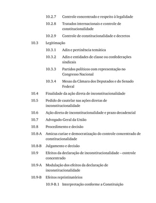 10.2.7
10.2.8
10.2.9
10.3
10.3.1
10.3.2
10.3.3
10.3.4
10.4
10.5
10.6
10.7
10.8
10.8-A
10.8-B
10.9
10.9-A
10.9-B
10.9-B.1
Controle	concentrado	e	respeito	à	legalidade
Tratados	internacionais	e	controle	de
constitucionalidade
Controle	de	constitucionalidade	e	decretos
Legitimação
Adin	e	pertinência	temática
Adin	e	entidades	de	classe	ou	confederações
sindicais
Partidos	políticos	com	representação	no
Congresso	Nacional
Mesas	da	Câmara	dos	Deputados	e	do	Senado
Federal
Finalidade	da	ação	direta	de	inconstitucionalidade
Pedido	de	cautelar	nas	ações	diretas	de
inconstitucionalidade
Ação	direta	de	inconstitucionalidade	e	prazo	decadencial
Advogado-Geral	da	União
Procedimento	e	decisão
Amicus	curiae	e	democratização	do	controle	concentrado	de
constitucionalidade
Julgamento	e	decisão
Efeitos	da	declaração	de	inconstitucionalidade	–	controle
concentrado
Modulação	dos	efeitos	da	declaração	de
inconstitucionalidade
Efeitos	repristinatórios
Interpretação	conforme	a	Constituição
 