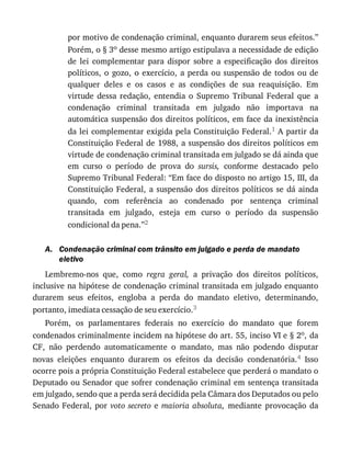 A.
por	motivo	de	condenação	criminal,	enquanto	durarem	seus	efeitos.”
Porém,	o	§	3o	desse	mesmo	artigo	estipulava	a	necessidade	de	edição
de	 lei	 complementar	 para	 dispor	 sobre	 a	 especificação	 dos	 direitos
políticos,	 o	 gozo,	 o	 exercício,	 a	 perda	 ou	 suspensão	 de	 todos	 ou	 de
qualquer	 deles	 e	 os	 casos	 e	 as	 condições	 de	 sua	 reaquisição.	 Em
virtude	 dessa	 redação,	 entendia	 o	 Supremo	 Tribunal	 Federal	 que	 a
condenação	 criminal	 transitada	 em	 julgado	 não	 importava	 na
automática	suspensão	dos	direitos	políticos,	em	face	da	inexistência
da	lei	complementar	exigida	pela	Constituição	Federal.1	A	partir	da
Constituição	Federal	de	1988,	a	suspensão	dos	direitos	políticos	em
virtude	de	condenação	criminal	transitada	em	julgado	se	dá	ainda	que
em	 curso	 o	 período	 de	 prova	 do	 sursis,	 conforme	 destacado	 pelo
Supremo	Tribunal	Federal:	“Em	face	do	disposto	no	artigo	15,	III,	da
Constituição	 Federal,	 a	 suspensão	 dos	 direitos	 políticos	 se	 dá	 ainda
quando,	 com	 referência	 ao	 condenado	 por	 sentença	 criminal
transitada	 em	 julgado,	 esteja	 em	 curso	 o	 período	 da	 suspensão
condicional	da	pena.”2
Condenação	criminal	com	trânsito	em	julgado	e	perda	de	mandato
eletivo
Lembremo-nos	 que,	 como	 regra	 geral,	 a	 privação	 dos	 direitos	 políticos,
inclusive	na	hipótese	de	condenação	criminal	transitada	em	julgado	enquanto
durarem	 seus	 efeitos,	 engloba	 a	 perda	 do	 mandato	 eletivo,	 determinando,
portanto,	imediata	cessação	de	seu	exercício.3
Porém,	 os	 parlamentares	 federais	 no	 exercício	 do	 mandato	 que	 forem
condenados	criminalmente	incidem	na	hipótese	do	art.	55,	inciso	VI	e	§	2o,	da
CF,	 não	 perdendo	 automaticamente	 o	 mandato,	 mas	 não	 podendo	 disputar
novas	 eleições	 enquanto	 durarem	 os	 efeitos	 da	 decisão	 condenatória.4	 Isso
ocorre	pois	a	própria	Constituição	Federal	estabelece	que	perderá	o	mandato	o
Deputado	ou	Senador	que	sofrer	condenação	criminal	em	sentença	transitada
em	julgado,	sendo	que	a	perda	será	decidida	pela	Câmara	dos	Deputados	ou	pelo
Senado	Federal,	por	voto	secreto	 e	 maioria	absoluta,	 mediante	 provocação	 da
 