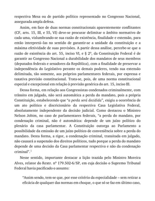 respectiva	 Mesa	 ou	 de	 partido	 político	 representado	 no	 Congresso	 Nacional,
assegurada	ampla	defesa.
Assim,	em	face	de	duas	normas	constitucionais	aparentemente	conflitantes
(CF,	arts.	15,	III,	e	55,	VI)	deve-se	procurar	delimitar	o	âmbito	normativo	de
cada	uma,	vislumbrando-se	sua	razão	de	existência,	finalidade	e	extensão,	para
então	 interpretá--las	 no	 sentido	 de	 garantir-se	 a	 unidade	 da	 constituição	 e	 a
máxima	efetividade	de	suas	previsões.	A	partir	dessa	análise,	percebe-se	que	a
razão	de	existência	do	art.	55,	inciso	VI,	e	§	2o,	da	Constituição	Federal	é	de
garantir	ao	Congresso	Nacional	a	durabilidade	dos	mandatos	de	seus	membros
(deputados	federais	e	senadores	da	República),	com	a	finalidade	de	preservar	a
independência	 do	 Legislativo	 perante	 os	 demais	 poderes,	 tendo	 sua	 extensão
delimitada,	tão	somente,	aos	próprios	parlamentares	federais,	por	expressa	e
taxativa	 previsão	 constitucional.	 Trata-se,	 pois,	 de	 uma	 norma	 constitucional
especial	e	excepcional	em	relação	à	previsão	genérica	do	art.	15,	inciso	III.
Dessa	forma,	em	relação	aos	Congressistas	condenados	criminalmente,	com
trânsito	em	julgado,	não	será	automática	a	perda	do	mandato,	pois	a	própria
Constituição,	estabelecendo	que	“a	perda	será	decidida”,	exigiu	a	ocorrência	de
um	 ato	 político	 e	 discricionário	 da	 respectiva	 Casa	 Legislativa	 Federal,
absolutamente	 independente	 da	 decisão	 judicial.	 Como	 destacou	 o	 Ministro
Nelson	 Jobim,	 no	 caso	 de	 parlamentares	 federais,	 “a	 perda	 do	 mandato,	 por
condenação	 criminal,	 não	 é	 automática:	 depende	 de	 um	 juízo	 político	 do
plenário	 da	 casa	 parlamentar.	 A	 Constituição	 outorga	 ao	 Parlamento	 a
possibilidade	da	emissão	de	um	juízo	político	de	conveniência	sobre	a	perda	do
mandato.	Desta	forma,	a	rigor,	a	condenação	criminal,	transitada	em	julgado,
não	causará	a	suspensão	dos	direitos	políticos,	tudo	porque	a	perda	do	mandato
depende	de	uma	decisão	da	Casa	parlamentar	respectiva	e	não	da	condenação
criminal”.1
Nesse	 sentido,	 importante	 destacar	 a	 lição	 trazida	 pelo	 Ministro	 Moreira
Alves,	relator	do	Rextr.	no	179.502-6/SP,	em	cuja	decisão	o	Supremo	Tribunal
Federal	havia	pacificado	o	assunto:
“Assim	sendo,	tem-se	que,	por	esse	critério	da	especialidade	–	sem	retirar	a
eficácia	de	qualquer	das	normas	em	choque,	o	que	só	se	faz	em	último	caso,
 