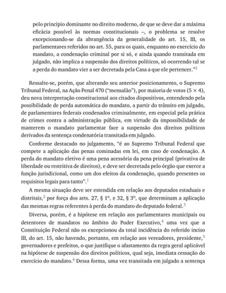 pelo	princípio	dominante	no	direito	moderno,	de	que	se	deve	dar	a	máxima
eficácia	 possível	 às	 normas	 constitucionais	 –,	 o	 problema	 se	 resolve
excepcionando-se	 da	 abrangência	 da	 generalidade	 do	 art.	 15,	 III,	 os
parlamentares	referidos	no	art.	55,	para	os	quais,	enquanto	no	exercício	do
mandato,	a	condenação	criminal	por	si	só,	e	ainda	quando	transitada	em
julgado,	não	implica	a	suspensão	dos	direitos	políticos,	só	ocorrendo	tal	se
a	perda	do	mandato	vier	a	ser	decretada	pela	Casa	a	que	ele	pertencer.”2
Ressalte-se,	porém,	que	alterando	seu	anterior	posicionamento,	o	Supremo
Tribunal	Federal,	na	Ação	Penal	470	(“mensalão”),	por	maioria	de	votos	(5	×	4),
deu	nova	interpretação	constitucional	aos	citados	dispositivos,	entendendo	pela
possibilidade	de	perda	automática	do	mandato,	a	partir	do	trânsito	em	julgado,
de	parlamentares	federais	condenados	criminalmente,	em	especial	pela	prática
de	 crimes	 contra	 a	 administração	 pública,	 em	 virtude	 da	 impossibilidade	 de
manterem	 o	 mandato	 parlamentar	 face	 a	 suspensão	 dos	 direitos	 políticos
derivados	da	sentença	condenatória	transitada	em	julgado.
Conforme	 destacado	 no	 julgamento,	 “é	 ao	 Supremo	 Tribunal	 Federal	 que
compete	 a	 aplicação	 das	 penas	 cominadas	 em	 lei,	 em	 caso	 de	 condenação.	 A
perda	do	mandato	eletivo	é	uma	pena	acessória	da	pena	principal	(privativa	de
liberdade	ou	restritiva	de	direitos),	e	deve	ser	decretada	pelo	órgão	que	exerce	a
função	jurisdicional,	como	um	dos	efeitos	da	condenação,	quando	presentes	os
requisitos	legais	para	tanto”.1
A	mesma	situação	deve	ser	estendida	em	relação	aos	deputados	estaduais	e
distritais,2	por	força	dos	arts.	27,	§	1o,	e	32,	§	3o,	que	determinam	a	aplicação
das	mesmas	regras	referentes	à	perda	do	mandato	do	deputado	federal.3
Diversa,	porém,	é	a	hipótese	em	relação	aos	parlamentares	municipais	ou
detentores	 de	 mandatos	 no	 âmbito	 do	 Poder	 Executivo,4	 uma	 vez	 que	 a
Constituição	Federal	não	os	excepcionou	da	total	incidência	do	referido	inciso
III,	do	art.	15,	não	havendo,	portanto,	em	relação	aos	vereadores,	presidente,5
governadores	e	prefeitos,	o	que	justifique	o	afastamento	da	regra	geral	aplicável
na	hipótese	de	suspensão	dos	direitos	políticos,	qual	seja,	imediata	cessação	do
exercício	do	mandato.6	Dessa	forma,	uma	vez	transitada	em	julgado	a	sentença
 