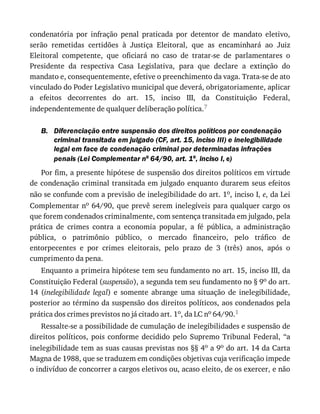 B.
condenatória	 por	 infração	 penal	 praticada	 por	 detentor	 de	 mandato	 eletivo,
serão	 remetidas	 certidões	 à	 Justiça	 Eleitoral,	 que	 as	 encaminhará	 ao	 Juiz
Eleitoral	 competente,	 que	 oficiará	 no	 caso	 de	 tratar-se	 de	 parlamentares	 o
Presidente	 da	 respectiva	 Casa	 Legislativa,	 para	 que	 declare	 a	 extinção	 do
mandato	e,	consequentemente,	efetive	o	preenchimento	da	vaga.	Trata-se	de	ato
vinculado	do	Poder	Legislativo	municipal	que	deverá,	obrigatoriamente,	aplicar
a	 efeitos	 decorrentes	 do	 art.	 15,	 inciso	 III,	 da	 Constituição	 Federal,
independentemente	de	qualquer	deliberação	política.7
Diferenciação	entre	suspensão	dos	direitos	políticos	por	condenação
criminal	transitada	em	julgado	(CF,	art.	15,	inciso	III)	e	inelegibilidade
legal	em	face	de	condenação	criminal	por	determinadas	infrações
penais	(Lei	Complementar	no	64/90,	art.	1o,	inciso	I,	e)
Por	fim,	a	presente	hipótese	de	suspensão	dos	direitos	políticos	em	virtude
de	condenação	criminal	transitada	em	julgado	enquanto	durarem	seus	efeitos
não	se	confunde	com	a	previsão	de	inelegibilidade	do	art.	1o,	inciso	I,	e,	da	Lei
Complementar	no	64/90,	que	prevê	serem	inelegíveis	para	qualquer	cargo	os
que	forem	condenados	criminalmente,	com	sentença	transitada	em	julgado,	pela
prática	 de	 crimes	 contra	 a	 economia	 popular,	 a	 fé	 pública,	 a	 administração
pública,	 o	 patrimônio	 público,	 o	 mercado	 financeiro,	 pelo	 tráfico	 de
entorpecentes	 e	 por	 crimes	 eleitorais,	 pelo	 prazo	 de	 3	 (três)	 anos,	 após	 o
cumprimento	da	pena.
Enquanto	a	primeira	hipótese	tem	seu	fundamento	no	art.	15,	inciso	III,	da
Constituição	Federal	(suspensão),	a	segunda	tem	seu	fundamento	no	§	9o	do	art.
14	 (inelegibilidade	 legal)	 e	 somente	 abrange	 uma	 situação	 de	 inelegibilidade,
posterior	ao	término	da	suspensão	dos	direitos	políticos,	aos	condenados	pela
prática	dos	crimes	previstos	no	já	citado	art.	1o,	da	LC	no	64/90.1
Ressalte-se	a	possibilidade	de	cumulação	de	inelegibilidades	e	suspensão	de
direitos	 políticos,	 pois	 conforme	 decidido	 pelo	 Supremo	 Tribunal	 Federal,	 “a
inelegibilidade	tem	as	suas	causas	previstas	nos	§§	4o	a	9o	do	art.	14	da	Carta
Magna	de	1988,	que	se	traduzem	em	condições	objetivas	cuja	verificação	impede
o	indivíduo	de	concorrer	a	cargos	eletivos	ou,	acaso	eleito,	de	os	exercer,	e	não
 