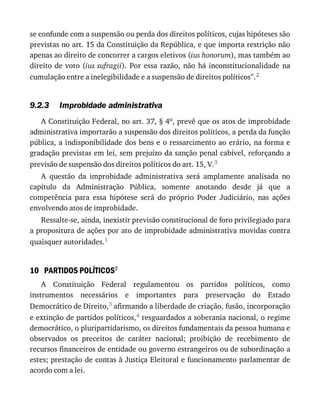 9.2.3
10
se	confunde	com	a	suspensão	ou	perda	dos	direitos	políticos,	cujas	hipóteses	são
previstas	no	art.	15	da	Constituição	da	República,	e	que	importa	restrição	não
apenas	ao	direito	de	concorrer	a	cargos	eletivos	(ius	honorum),	mas	também	ao
direito	de	voto	(ius	sufragii).	Por	essa	razão,	não	há	inconstitucionalidade	na
cumulação	entre	a	inelegibilidade	e	a	suspensão	de	direitos	políticos”.2
Improbidade	administrativa
A	Constituição	Federal,	no	art.	37,	§	4o,	prevê	que	os	atos	de	improbidade
administrativa	importarão	a	suspensão	dos	direitos	políticos,	a	perda	da	função
pública,	a	indisponibilidade	dos	bens	e	o	ressarcimento	ao	erário,	na	forma	e
gradação	previstas	em	lei,	sem	prejuízo	da	sanção	penal	cabível,	reforçando	a
previsão	de	suspensão	dos	direitos	políticos	do	art.	15,	V.3
A	 questão	 da	 improbidade	 administrativa	 será	 amplamente	 analisada	 no
capítulo	 da	 Administração	 Pública,	 somente	 anotando	 desde	 já	 que	 a
competência	 para	 essa	 hipótese	 será	 do	 próprio	 Poder	 Judiciário,	 nas	 ações
envolvendo	atos	de	improbidade.
Ressalte-se,	ainda,	inexistir	previsão	constitucional	de	foro	privilegiado	para
a	propositura	de	ações	por	ato	de	improbidade	administrativa	movidas	contra
quaisquer	autoridades.1
PARTIDOS	POLÍTICOS2
A	 Constituição	 Federal	 regulamentou	 os	 partidos	 políticos,	 como
instrumentos	 necessários	 e	 importantes	 para	 preservação	 do	 Estado
Democrático	de	Direito,3	afirmando	a	liberdade	de	criação,	fusão,	incorporação
e	extinção	de	partidos	políticos,4	resguardados	a	soberania	nacional,	o	regime
democrático,	o	pluripartidarismo,	os	direitos	fundamentais	da	pessoa	humana	e
observados	 os	 preceitos	 de	 caráter	 nacional;	 proibição	 de	 recebimento	 de
recursos	financeiros	de	entidade	ou	governo	estrangeiros	ou	de	subordinação	a
estes;	prestação	de	contas	à	Justiça	Eleitoral	e	funcionamento	parlamentar	de
acordo	com	a	lei.
 