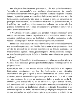 Em	 relação	 ao	 funcionamento	 parlamentar,	 a	 lei	 não	 poderá	 estabelecer
“cláusula	 de	 desempenho”,	 que	 configure	 desnaturamento	 da	 própria
sobrevivência	dos	partidos	políticos,	pois,	conforme	entendeu	o	Supremo	Tribunal
Federal,	“a	previsão	quanto	à	competência	do	legislador	ordinário	para	tratar	do
funcionamento	 parlamentar	 não	 deve	 ser	 tomada	 a	 ponto	 de	 esvaziar-se	 os
princípios	 constitucionais,	 notadamente	 o	 revelador	 do	 pluripartidarismo,	 e
inviabilizar,	por	completo,	esse	funcionamento,	acabando	com	as	bancadas	dos
partidos	 minoritários	 e	 impedindo	 os	 respectivos	 deputados	 de	 comporem	 a
Mesa	Diretiva	e	as	comissões”.5
A	 Constituição	 Federal	 assegura	 aos	 partidos	 políticos	 autonomia6	 para
definir	 sua	 estrutura	 interna,	 organização	 e	 funcionamento,	 devendo	 seus
estatutos	 estabelecer	 normas	 de	 fidelidade	 e	 disciplina	 partidárias,	 sendo
vedada	a	utilização	pelos	partidos	políticos	de	organização	paramilitar.
Em	relação	à	fidelidade	partidária,	o	Tribunal	Superior	Eleitoral	reconheceu
que	os	mandatos	pertencem	aos	Partidos	Políticos	que,	consequentemente,	tem
direito	 de	 preservá-los	 se	 ocorrer	 cancelamento	 da	 filiação	 partidária	 ou
transferência	de	legenda,7	ou	seja,	podem	requerer	à	Justiça	Eleitoral	a	cassação
do	 mandato	 do	 parlamentar	 infiel	 e	 a	 imediata	 determinação	 de	 posse	 do
suplente.8
O	Supremo	Tribunal	Federal	confirmou	esse	entendimento,	tendo	o	Ministro
Celso	de	Mello	destacado	que	essa	possibilidade	surge	de	“emanação	direta	do
próprio	texto	da
Constituição,	 que	 a	 esse	 mesmo	 direito	 confere	 realidade	 e	 dá	 suporte
legitimador,	 especialmente	 em	 face	 dos	 fundamentos	 e	 dos	 princípios
estruturantes	 em	 que	 se	 apoia	 o	 Estado	 Democrático	 de	 Direito,	 como	 a
soberania	popular,	a	cidadania	e	o	pluralismo	político	(CF,	art.	1o,	I,	II	e	V).	Não
se	 trata,	 portanto,	 de	 impor,	 ao	 parlamentar	 infiel,	 a	 sanção	 da	 perda	 de
mandato”,	 para	 concluir	 que	 “O	 ato	 de	 infidelidade,	 seja	 ao	 Partido	 Político,
seja,	com	maior	razão,	ao	próprio	cidadão-eleitor,	mais	do	que	um	desvio	ético-
político,	 representa	 um	 inadmissível	 ultraje	 ao	 princípio	 democrático	 e	 ao
exercício	 legítimo	 do	 poder,	 na	 medida	 em	 que	 migrações	 inesperadas,	 nem
sempre	 motivadas	 por	 razões	 justas,	 não	 só	 surpreendem	 o	 próprio	 corpo
 