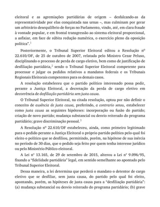 eleitoral	 e	 as	 agremiações	 partidárias	 de	 origem	 –	 desfalcando-as	 da
representatividade	por	elas	conquistada	nas	urnas	–,	mas	culminam	por	gerar
um	arbitrário	desequilíbrio	de	forças	no	Parlamento,	vindo,	até,	em	clara	fraude
à	vontade	popular,	e	em	frontal	transgressão	ao	sistema	eleitoral	proporcional,
a	asfixiar,	em	face	de	súbita	redução	numérica,	o	exercício	pleno	da	oposição
política”.1
Posteriormente,	 o	 Tribunal	 Superior	 Eleitoral	 editou	 a	 Resolução	 no
22.610/DF,	 de	 25	 de	 outubro	 de	 2007,	 relatada	 pelo	 Ministro	 Cezar	 Peluso,
disciplinando	o	processo	de	perda	de	cargo	eletivo,	bem	como	de	justificação	de
desfiliação	 partidária,2	 sendo	 o	 Tribunal	 Superior	 Eleitoral	 competente	 para
processar	 e	 julgar	 os	 pedidos	 relativos	 a	 mandatos	 federais	 e	 os	 Tribunais
Regionais	Eleitorais	competentes	para	os	demais	casos.
A	 resolução	 estabeleceu	 que	 o	 partido	 político	 interessado	 possa	 pedir,
perante	 a	 Justiça	 Eleitoral,	 a	 decretação	 da	 perda	 de	 cargo	 eletivo	 em
decorrência	de	desfiliação	partidária	sem	justa	causa.
O	Tribunal	Superior	Eleitoral,	na	citada	resolução,	optou	por	não	definir	o
conceito	de	ausência	 de	 justa	 causa,	preferindo,	a	 contrario	 sensu,	 estabelecer
como	 justa	 causa	 as	 seguintes	 hipóteses:	 incorporação	 ou	 fusão	 do	 partido;
criação	de	novo	partido;	mudança	substancial	ou	desvio	reiterado	do	programa
partidário;	grave	discriminação	pessoal.3
A	 Resolução	 no	 22.610/DF	 estabeleceu,	 ainda,	 como	 primeiro	 legitimado
para	o	pedido	perante	a	Justiça	Eleitoral	o	próprio	partido	político	pelo	qual	foi
eleito	o	político	que	se	desfiliou,	permitindo,	porém,	na	hipótese	de	sua	inércia
no	período	de	30	dias,	que	o	pedido	seja	feito	por	quem	tenha	interesse	jurídico
ou	pelo	Ministério	Público	eleitoral.
A	 Lei	 nº	 13.165,	 de	 29	 de	 setembro	 de	 2015,	 alterou	 a	 Lei	 nº	 9.096/95,
fixando	a	“fidelidade	partidária”	legal,	em	sentido	semelhante	ao	apontado	pelo
Tribunal	Superior	Eleitoral.
Dessa	maneira,	a	lei	determina	que	perderá	o	mandato	o	detentor	de	cargo
eletivo	 que	 se	 desfiliar,	 sem	 justa	 causa,	 do	 partido	 pelo	 qual	 foi	 eleito,
apontando,	porém,	as	hipóteses	de	justa	causa	para	a	“desfiliação	partidária”:
(a)	mudança	substancial	ou	desvio	reiterado	do	programa	partidário;	(b)	grave
 