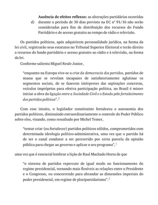 d)
Ausência	de	efeitos	reflexos:	as	alterações	partidárias	ocorridas
durante	o	período	de	30	dias	previsto	na	EC	nº	91/16	não	serão
consideradas	 para	 fins	 de	 distribuição	 dos	 recursos	 do	 Fundo
Partidário	e	de	acesso	gratuito	ao	tempo	de	rádio	e	televisão.
Os	partidos	políticos,	após	adquirirem	personalidade	jurídica,	na	forma	da
lei	civil,	registrarão	seus	estatutos	no	Tribunal	Superior	Eleitoral	e	terão	direito
a	recursos	do	fundo	partidário	e	acesso	gratuito	ao	rádio	e	à	televisão,	na	forma
da	lei.
Conforme	salienta	Miguel	Reale	Junior,
“enquanto	na	Europa	vive-se	a	crise	da	democracia	dos	partidos,	partidos	de
massa	 que	 se	 revelam	 incapazes	 de	 satisfatoriamente	 aglutinar	 os
segmentos	 sociais,	 de	 se	 fazerem	 intérpretes	 das	 aspirações	 concretas,
veículos	impróprios	para	efetiva	participação	política,	no	Brasil	é	mister
iniciar	a	obra	da	ligação	entre	a	Sociedade	Civil	e	o	Estado	pelo	fortalecimento
dos	partidos	políticos”.2
Com	 esse	 intuito,	 o	 legislador	 constituinte	 fortaleceu	 a	 autonomia	 dos
partidos	políticos,	diminuindo	extraordinariamente	o	controle	do	Poder	Público
sobre	eles,	visando,	como	ressaltado	por	Michel	Temer,
“tentar	criar	(ou	fortalecer)	partidos	políticos	sólidos,	comprometidos	com
determinada	ideologia	político-administrativa,	uma	vez	que	o	partido	há
de	 ser	 o	 canal	 condutor	 a	 ser	 percorrido	 por	 certa	 parcela	 da	 opinião
pública	para	chegar	ao	governo	e	aplicar	o	seu	programa”,1
uma	vez	que	é	essencial	lembrar	a	lição	de	Raul	Machado	Horta	de	que
“o	 sistema	 de	 partidos	 repercute	 de	 igual	 modo	 no	 funcionamento	 do
regime	presidencial,	tornando	mais	flexíveis	as	relações	entre	o	Presidente
e	o	Congresso,	ou	concorrendo	para	abrandar	as	dimensões	imperiais	do
poder	presidencial,	em	regime	de	pluripartidarismo”.2
 
