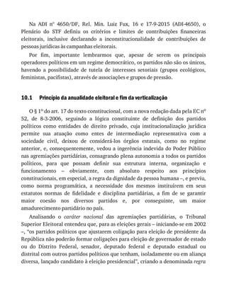 10.1
Na	 ADI	 nº	 4650/DF,	 Rel.	 Min.	 Luiz	 Fux,	 16	 e	 17-9-2015	 (ADI-4650),	 o
Plenário	 do	 STF	 definiu	 os	 critérios	 e	 limites	 de	 contribuições	 financeiras
eleitorais,	 inclusive	 declarando	 a	 inconstitucionalidade	 de	 contribuições	 de
pessoas	jurídicas	às	campanhas	eleitorais.
Por	 fim,	 importante	 lembrarmos	 que,	 apesar	 de	 serem	 os	 principais
operadores	políticos	em	um	regime	democrático,	os	partidos	não	são	os	únicos,
havendo	 a	 possibilidade	 de	 tutela	 de	 interesses	 setoriais	 (grupos	 ecológicos,
feministas,	pacifistas),	através	de	associações	e	grupos	de	pressão.
Princípio	da	anualidade	eleitoral	e	fim	da	verticalização
O	§	1o	do	art.	17	do	texto	constitucional,	com	a	nova	redação	dada	pela	EC	no
52,	 de	 8-3-2006,	 seguindo	 a	 lógica	 constituinte	 de	 definição	 dos	 partidos
políticos	 como	 entidades	 de	 direito	 privado,	 cuja	 institucionalização	 jurídica
permite	 sua	 atuação	 como	 entes	 de	 intermediação	 representativa	 com	 a
sociedade	 civil,	 deixou	 de	 considerá-los	 órgãos	 estatais,	 como	 no	 regime
anterior,	e,	consequentemente,	vedou	a	ingerência	indevida	do	Poder	Público
nas	agremiações	partidárias,	consagrando	plena	autonomia	a	todos	os	partidos
políticos,	 para	 que	 possam	 definir	 sua	 estrutura	 interna,	 organização	 e
funcionamento	 –	 obviamente,	 com	 absoluto	 respeito	 aos	 princípios
constitucionais,	em	especial,	a	regra	da	dignidade	da	pessoa	humana	–,	e	previu,
como	 norma	 programática,	 a	 necessidade	 dos	 mesmos	 instituírem	 em	 seus
estatutos	 normas	 de	 fidelidade	 e	 disciplina	 partidárias,	 a	 fim	 de	 se	 garantir
maior	 coesão	 nos	 diversos	 partidos	 e,	 por	 conseguinte,	 um	 maior
amadurecimento	partidário	no	país.
Analisando	 o	 caráter	 nacional	 das	 agremiações	 partidárias,	 o	 Tribunal
Superior	Eleitoral	entendeu	que,	para	as	eleições	gerais	–	iniciando-se	em	2002
–,	“os	partidos	políticos	que	ajustarem	coligação	para	eleição	de	presidente	da
República	não	poderão	formar	coligações	para	eleição	de	governador	de	estado
ou	 do	 Distrito	 Federal,	 senador,	 deputado	 federal	 e	 deputado	 estadual	 ou
distrital	com	outros	partidos	políticos	que	tenham,	isoladamente	ou	em	aliança
diversa,	lançado	candidato	à	eleição	presidencial”,	criando	a	denominada	regra
 
