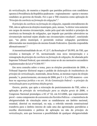 da	verticalização,	de	maneira	a	impedir	que	partidos	políticos	com	candidatos
opostos	à	Presidência	da	República	pudessem	–	regionalmente	–	apoiar	o	mesmo
candidato	ao	governo	do	Estado.	Foi	o	que	o	TSE	enunciou	como	aplicação	do
“Princípio	da	coerência	na	formação	de	coligações”.3
O	princípio	da	coerência	na	formação	de	coligações,	segundo	entendimento	do
TSE,	não	se	aplicava	às	eleições	municipais,	pois,	nessas,	“o	eleitor	vota	somente
em	cargos	da	mesma	circunscrição,	razão	pela	qual	não	incidirá	o	princípio	da
coerência	na	formação	de	coligações,	que	impede	que	partidos	adversários	na
circunscrição	nacional	sejam	aliados	nas	circunscrições	estaduais”,	concluindo
que,	 “no	 pleito	 municipal,	 é	 permitido	 realizar	 coligações	 partidárias
diferenciadas	nos	municípios	do	mesmo	Estado	Federativo.	Questão	respondida
afirmativamente”.1
A	inconstitucionalidade	do	art.	4o,	§	1o,	da	Resolução	no	20.993,	do	TSE,	que
veiculou	 a	 Instrução	 no	 55,	 normatizando	 essa	 nova	 interpretação	 e	 a
consagração	do	princípio	da	coerência	na	formação	de	coligações,	foi	afastada	pelo
Supremo	Tribunal	Federal,	que	entendeu	tratar-se	de	ato	normativo	secundário
regulamentador	da	Lei	no	9.504/97.2
Em	nova	consulta	sobre	o	tema,	para	as	eleições	presidenciais	de	2006,	o
Tribunal	Superior	Eleitoral	negou	o	pedido	de	declaração	 de	 insubsistência	 do
princípio	da	verticalização,	mantendo,	dessa	forma,	as	mesmas	regras	da	eleição
passada,3	e,	posteriormente,	em	março	de	2006,	por	5	×	2,	o	TSE	manteve	–	com
base	na	segurança	jurídica	e	no	art.	16	da	Constituição	Federal	–	o	princípio	da
verticalização	para	as	próximas	eleições	gerais.
Ocorre,	porém,	que	após	a	reiteração	do	posicionamento	do	TSE,	sobre	a
aplicação	 do	 princípio	 da	 verticalização	 para	 as	 eleições	 gerais	 de	 2006,	 o
Congresso	Nacional	promulgou	a	EC	no	52,	em	8-3-2006,	que	expressamente
prevê	–	como	componente	de	autonomia	dos	Partidos	Políticos	–	a	inexistência	de
obrigatoriedade	 de	 vinculação	 entre	 as	 candidaturas	 em	 âmbito	 nacional,
estadual,	 distrital	 ou	 municipal,	 ou	 seja,	 a	 referida	 emenda	 constitucional
transferiu	 para	 o	 âmbito	 interno	 de	 cada	 uma	 das	 agremiações	 partidárias	 a
escolha	 discricionária	 e	 política	 de	 aplicação	 ou	 não	 do	 princípio	 da
verticalização,	sem	que	houvesse	a	possibilidade	de	qualquer	obrigatoriedade
 
