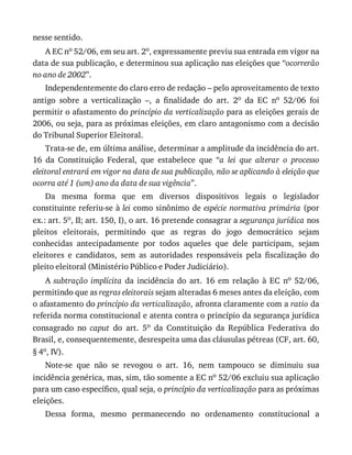 nesse	sentido.
A	EC	no	52/06,	em	seu	art.	2o,	expressamente	previu	sua	entrada	em	vigor	na
data	de	sua	publicação,	e	determinou	sua	aplicação	nas	eleições	que	“ocorrerão
no	ano	de	2002”.
Independentemente	do	claro	erro	de	redação	–	pelo	aproveitamento	de	texto
antigo	 sobre	 a	 verticalização	 –,	 a	 finalidade	 do	 art.	 2o	 da	 EC	 no	 52/06	 foi
permitir	o	afastamento	do	princípio	da	verticalização	para	as	eleições	gerais	de
2006,	ou	seja,	para	as	próximas	eleições,	em	claro	antagonismo	com	a	decisão
do	Tribunal	Superior	Eleitoral.
Trata-se	de,	em	última	análise,	determinar	a	amplitude	da	incidência	do	art.
16	 da	 Constituição	 Federal,	 que	 estabelece	 que	 “a	 lei	 que	 alterar	 o	 processo
eleitoral	entrará	em	vigor	na	data	de	sua	publicação,	não	se	aplicando	à	eleição	que
ocorra	até	1	(um)	ano	da	data	de	sua	vigência”.
Da	 mesma	 forma	 que	 em	 diversos	 dispositivos	 legais	 o	 legislador
constituinte	referiu-se	à	lei	como	sinônimo	de	espécie	normativa	primária	(por
ex.:	art.	5o,	II;	art.	150,	I),	o	art.	16	pretende	consagrar	a	segurança	jurídica	nos
pleitos	 eleitorais,	 permitindo	 que	 as	 regras	 do	 jogo	 democrático	 sejam
conhecidas	 antecipadamente	 por	 todos	 aqueles	 que	 dele	 participam,	 sejam
eleitores	 e	 candidatos,	 sem	 as	 autoridades	 responsáveis	 pela	 fiscalização	 do
pleito	eleitoral	(Ministério	Público	e	Poder	Judiciário).
A	subtração	implícita	 da	 incidência	 do	 art.	 16	 em	 relação	 à	 EC	 no	 52/06,
permitindo	que	as	regras	eleitorais	sejam	alteradas	6	meses	antes	da	eleição,	com
o	afastamento	do	princípio	da	verticalização,	afronta	claramente	com	a	ratio	da
referida	norma	constitucional	e	atenta	contra	o	princípio	da	segurança	jurídica
consagrado	 no	 caput	 do	 art.	 5o	 da	 Constituição	 da	 República	 Federativa	 do
Brasil,	e,	consequentemente,	desrespeita	uma	das	cláusulas	pétreas	(CF,	art.	60,
§	4o,	IV).
Note-se	 que	 não	 se	 revogou	 o	 art.	 16,	 nem	 tampouco	 se	 diminuiu	 sua
incidência	genérica,	mas,	sim,	tão	somente	a	EC	no	52/06	excluiu	sua	aplicação
para	um	caso	específico,	qual	seja,	o	princípio	da	verticalização	para	as	próximas
eleições.
Dessa	 forma,	 mesmo	 permanecendo	 no	 ordenamento	 constitucional	 a
 