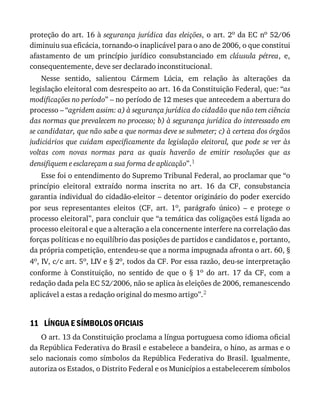 11
proteção	do	art.	16	à	segurança	jurídica	das	eleições,	o	art.	2o	da	EC	no	52/06
diminuiu	sua	eficácia,	tornando-o	inaplicável	para	o	ano	de	2006,	o	que	constitui
afastamento	 de	 um	 princípio	 jurídico	 consubstanciado	 em	 cláusula	 pétrea,	 e,
consequentemente,	deve	ser	declarado	inconstitucional.
Nesse	 sentido,	 salientou	 Cármem	 Lúcia,	 em	 relação	 às	 alterações	 da
legislação	eleitoral	com	desrespeito	ao	art.	16	da	Constituição	Federal,	que:	“as
modificações	no	período”	–	no	período	de	12	meses	que	antecedem	a	abertura	do
processo	–	“agridem	assim:	a)	à	segurança	jurídica	do	cidadão	que	não	tem	ciência
das	normas	que	prevalecem	no	processo;	b)	à	segurança	jurídica	do	interessado	em
se	candidatar,	que	não	sabe	a	que	normas	deve	se	submeter;	c)	à	certeza	dos	órgãos
judiciários	 que	 cuidam	 especificamente	 da	 legislação	 eleitoral,	 que	 pode	 se	 ver	 às
voltas	 com	 novas	 normas	 para	 as	 quais	 haverão	 de	 emitir	 resoluções	 que	 as
densifiquem	e	esclareçam	a	sua	forma	de	aplicação”.1
Esse	foi	o	entendimento	do	Supremo	Tribunal	Federal,	ao	proclamar	que	“o
princípio	 eleitoral	 extraído	 norma	 inscrita	 no	 art.	 16	 da	 CF,	 consubstancia
garantia	individual	do	cidadão-eleitor	–	detentor	originário	do	poder	exercido
por	 seus	 representantes	 eleitos	 (CF,	 art.	 1o,	 parágrafo	 único)	 –	 e	 protege	 o
processo	eleitoral”,	para	concluir	que	“a	temática	das	coligações	está	ligada	ao
processo	eleitoral	e	que	a	alteração	a	ela	concernente	interfere	na	correlação	das
forças	políticas	e	no	equilíbrio	das	posições	de	partidos	e	candidatos	e,	portanto,
da	própria	competição,	entendeu-se	que	a	norma	impugnada	afronta	o	art.	60,	§
4o,	IV,	c/c	art.	5o,	LIV	e	§	2o,	todos	da	CF.	Por	essa	razão,	deu-se	interpretação
conforme	 à	 Constituição,	 no	 sentido	 de	 que	 o	 §	 1o	 do	 art.	 17	 da	 CF,	 com	 a
redação	dada	pela	EC	52/2006,	não	se	aplica	às	eleições	de	2006,	remanescendo
aplicável	a	estas	a	redação	original	do	mesmo	artigo”.2
LÍNGUA	E	SÍMBOLOS	OFICIAIS
O	art.	13	da	Constituição	proclama	a	língua	portuguesa	como	idioma	oficial
da	República	Federativa	do	Brasil	e	estabelece	a	bandeira,	o	hino,	as	armas	e	o
selo	nacionais	como	símbolos	da	República	Federativa	do	Brasil.	Igualmente,
autoriza	os	Estados,	o	Distrito	Federal	e	os	Municípios	a	estabelecerem	símbolos
 