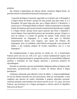 próprios.
Em	 relação	 à	 importância	 do	 idioma	 oficial,	 ressaltava	 Miguel	 Reale,	 no
período	anterior	à	Assembleia	Nacional	Constituinte,	que
“a	questão	da	língua	é	essencial,	sugerindo	eu	se	declare	que	‘o	Português	é
a	 língua	 oficial	 do	 Brasil’,	 porque	 há	 uma	 grande	 luta	 para	 saber	 se	 é	 o
Português.	Há	quem	diga	que	não,	que	a	língua	oficial	é	‘o	Brasileiro’,	e
outros	que	é	o	‘Português	falado	no	Brasil’.	Ainda	recentemente	os	Estados
Unidos	da	América	aprovaram	emenda	constitucional	dizendo	que	‘o	Inglês
é	 a	 língua	 oficial’,	 porque	 havia	 quem	 quisesse	 que	 fosse	 o	 Espanhol	 e
outras	línguas.	Essa	experiência	parece-me	necessária,	porque	a	língua	é	o
solo	 da	 cultura,	 é	 o	 ponto	 de	 partida	 da	 cultura.	 Toda	 cultura	 está
fundamentada	 na	 linguagem.	 É	 a	 razão	 pela	 qual	 os	 filósofos
neopositivistas	 dizem,	 com	 exagero,	 que	 ‘quem	 diz	 Ciência,	 diz
Linguagem’,	pois,	na	realidade,	cada	Ciência	corresponde	a	um	sistema	de
signos,	 a	 um	 conjunto	 próprio	 de	 termos	 específicos,	 isto	 é,	 à	 sua
linguagem”.1
Em	 complementação	 à	 regra	 prevista	 no	 citado	 art.	 13,	 a	 Constituição
Federal	 prevê	 em	 seu	 art.	 210,	 §	 2o,	 que	 o	 ensino	 fundamental	 regular	 será
ministrado	em	língua	portuguesa,	assegurada,	porém,	às	comunidades	indígenas
também	 a	 utilização	 de	 suas	 línguas	 maternas	 e	 processos	 próprios	 de
aprendizagem.
Ressalte-se,	portanto,	que	nas	comunidades	indígenas	ambas	as	línguas	serão
ministradas,	 permanecendo,	 porém,	 o	 caráter	 de	 idioma	 oficial	 à	 língua
portuguesa.
Conforme	salientado	pelo	Ministro	Celso	de	Mello,	“a	imprescindibilidade
do	uso	do	idioma	nacional	nos	atos	processuais,	além	de	corresponder	a	uma
exigência	 que	 decorre	 de	 razões	 vinculadas	 à	 própria	 soberania	 nacional,
constitui	projeção	concretizadora	da	norma	inscrita	no	art.	13,	caput,	da	Carta
Federal,	 que	 proclama	 ser	 a	 língua	 portuguesa	 o	 idioma	 oficial	 da	 República
Federativa	do	Brasil”.2
 