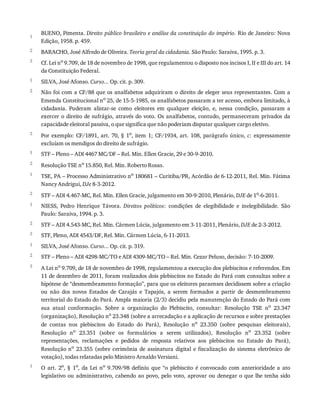 1
2
3
1
2
3
1
2
1
2
1
2
3
1
2
3
1
BUENO,	Pimenta.	Direito	público	brasileiro	e	análise	da	constituição	do	império.	Rio	de	Janeiro:	Nova
Edição,	1958.	p.	459.
BARACHO,	José	Alfredo	de	Oliveira.	Teoria	geral	da	cidadania.	São	Paulo:	Saraiva,	1995.	p.	3.
Cf.	Lei	no
	9.709,	de	18	de	novembro	de	1998,	que	regulamentou	o	disposto	nos	incisos	I,	II	e	III	do	art.	14
da	Constituição	Federal.
SILVA,	José	Afonso.	Curso...	Op.	cit.	p.	309.
Não	foi	com	a	CF/88	que	os	analfabetos	adquiriram	o	direito	de	eleger	seus	representantes.	Com	a
Emenda	Constitucional	no
	25,	de	15-5-1985,	os	analfabetos	passaram	a	ter	acesso,	embora	limitado,	à
cidadania.	 Puderam	 alistar-se	 como	 eleitores	 em	 qualquer	 eleição,	 e,	 nessa	 condição,	 passaram	 a
exercer	o	direito	de	sufrágio,	através	do	voto.	Os	analfabetos,	contudo,	permaneceram	privados	da
capacidade	eleitoral	passiva,	o	que	significa	que	não	poderiam	disputar	qualquer	cargo	eletivo.
Por	exemplo:	CF/1891,	art.	70,	§	1o,	 item	 1;	 CF/1934,	 art.	 108,	 parágrafo	 único,	 c:	 expressamente
excluíam	os	mendigos	do	direito	de	sufrágio.
STF	–	Pleno	–	ADI	4467	MC/DF	–	Rel.	Min.	Ellen	Gracie,	29	e	30-9-2010.
Resolução	TSE	no
	15.850,	Rel.	Min.	Roberto	Rosas.
TSE,	PA	–	Processo	Administrativo	no	180681	–	Curitiba/PR,	Acórdão	de	6-12-2011,	Rel.	Min.	Fátima
Nancy	Andrigui,	DJe	8-3-2012.
STF	–	ADI	4.467-MC,	Rel.	Min.	Ellen	Gracie,	julgamento	em	30-9-2010,	Plenário,	DJE	de	1o-6-2011.
NIESS,	 Pedro	 Henrique	 Távora.	 Direitos	 políticos:	 condições	 de	 elegibilidade	 e	 inelegibilidade.	 São
Paulo:	Saraiva,	1994.	p.	3.
STF	–	ADI	4.543-MC,	Rel.	Min.	Cármen	Lúcia,	julgamento	em	3-11-2011,	Plenário,	DJE	de	2-3-2012.
STF,	Pleno,	ADI	4543/DF,	Rel.	Min.	Cármen	Lúcia,	6-11-2013.
SILVA,	José	Afonso.	Curso...	Op.	cit.	p.	319.
STF	–	Pleno	–	ADI	4298-MC/TO	e	ADI	4309-MC/TO	–	Rel.	Min.	Cezar	Peluso,	decisão:	7-10-2009.
A	Lei	no	9.709,	de	18	de	novembro	de	1998,	regulamentou	a	execução	dos	plebiscitos	e	referendos.	Em
11	de	dezembro	de	2011,	foram	realizados	dois	plebiscitos	no	Estado	do	Pará	com	consultas	sobre	a
hipótese	de	“desmembramento	formação”,	para	que	os	eleitores	paraenses	decidissem	sobre	a	criação
ou	 não	 dos	 novos	 Estados	 de	 Carajás	 e	 Tapajós,	 a	 serem	 formados	 a	 partir	 de	 desmembramento
territorial	do	Estado	do	Pará.	Ampla	maioria	(2/3)	decidiu	pela	manutenção	do	Estado	do	Pará	com
sua	 atual	 conformação.	 Sobre	 a	 organização	 do	 Plebiscito,	 consultar:	 Resolução	 TSE	 no	 23.347
(organização),	Resolução	no
	23.348	(sobre	a	arrecadação	e	a	aplicação	de	recursos	e	sobre	prestações
de	 contas	 nos	 plebiscitos	 do	 Estado	 do	 Pará),	 Resolução	 no
	 23.350	 (sobre	 pesquisas	 eleitorais),
Resolução	 no	 23.351	 (sobre	 os	 formulários	 a	 serem	 utilizados),	 Resolução	 no	 23.352	 (sobre
representações,	 reclamações	 e	 pedidos	 de	 resposta	 relativos	 aos	 plebiscitos	 no	 Estado	 do	 Pará),
Resolução	no
	 23.355	 (sobre	 cerimônia	 de	 assinatura	 digital	 e	 fiscalização	 do	 sistema	 eletrônico	 de
votação),	todas	relatadas	pelo	Ministro	Arnaldo	Versiani.
O	 art.	 2o
,	 §	 1o
,	 da	 Lei	 no
	 9.709/98	 definiu	 que	 “o	 plebiscito	 é	 convocado	 com	 anterioridade	 a	 ato
legislativo	ou	administrativo,	cabendo	ao	povo,	pelo	voto,	aprovar	ou	denegar	o	que	lhe	tenha	sido
 