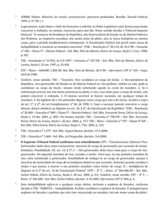 1
2
1
2
1
2
1
2
3
JOBIM,	 Nelson.	 Relatório	 da	 revisão	 constitucional:	 pareceres	 produzidos.	 Brasília:	 Senado	 Federal,
1994.	p.	57-58.	t.	I.
Logicamente,	nada	obsta	o	chefe	do	Executivo	a	solicitar	ao	Poder	Legislativo	uma	licença	para	poder
concorrer	à	reeleição,	ou	mesmo,	renunciar	para	esse	fim.	Nesse	sentido	decidiu	o	Tribunal	Superior
Eleitoral:	“A	renúncia	do	Presidente	da	República,	dos	Governadores	de	Estado	ou	do	Distrito	Federal	e
dos	Prefeitos,	ao	respectivo	mandato,	seis	meses	antes	do	pleito,	não	os	torna	inelegíveis	ao	mesmo
cargo,	para	o	período	imediatamente	subsequente.	A	Constituição	Federal	não	prevê	como	causa	de
inelegibilidade	a	renúncia	ao	mandato	executivo”	(TSE	–	Resolução	no
	20.114,	de	10-3-98	–	Consulta
no
	366	–	Classe	5a
	–	Distrito	Federal	–	Rel.	Min.	Néri	da	Silveira,	Diário	da	Justiça,	Seção	I,	3	jun.	1998,
p.	63).
TSE	–	Resolução	no	19.952,	de	2-9-1997	–	Consulta	no	327/DF	–	Rel.	Min.	Néri	da	Silveira,	Diário	da
Justiça,	Seção	I,	21	out.	1997,	p.	53.428.
STF	–	Pleno	–	ADInMC	1.805-DF,	Rel.	Min.	Néri	da	Silveira.	26-3-98	–	Informativo	STF	no	104	–	Capa,
abril	de	1998.
Conferir,	 nesse	 sentido:	 TSE	 –	 “Consulta.	 Vice	 candidato	 ao	 cargo	 de	 titular.	 1.	 Vice-presidente	 da
República,	vice-governador	de	Estado	ou	do	Distrito	Federal	ou	vice-prefeito,	reeleito	ou	não,	pode	se
candidatar	 ao	 cargo	 do	 titular,	 mesmo	 tendo	 substituído	 aquele	 no	 curso	 do	 mandato.	 2.	 Se	 a
substituição	ocorrer	nos	seis	meses	anteriores	ao	pleito,	o	vice,	caso	eleito	para	o	cargo	do	titular,	não
poderá	 concorrer	 à	 reeleição.	 3.	 O	 mesmo	 ocorrerá	 se	 houver	 sucessão,	 em	 qualquer	 tempo	 do
mandato.	4.	Na	hipótese	de	o	vice	pretender	disputar	outro	cargo	que	não	o	do	titular,	incidirá	a	regra
do	art.	1o,	§	2o,	da	Lei	Complementar	no	64,	de	1990.	5.	Caso	o	sucessor	postule	concorrer	a	cargo
diverso,	deverá	obedecer	ao	disposto	no	art.	14,	§	6o,	da	Constituição	da	República”	(TSE	–	Resolução
no	20.889	–	Consulta	no	689	–	Classe	5a	–	Distrito	Federal	–	Rel.	Min.	Fernando	Neves,	Diário	da	Justiça,
Seção	I,	14	dez.	2001,	p.	205).	No	mesmo	sentido:	TSE	–	Consulta	no	749/DF	–	Rel.	Min.	Fernando
Neves,	Diário	da	Justiça,	Seção	I,	22	mar.	2002,	p.	157;	TSE	–	Pleno	–	Consulta	no	707	–	Classe	5a/DF	–
Rel.	Min.	Ellen	Gracie,	Diário	da	Justiça,	Seção	1,	7	fev.	2003,	p.	133.
TSE	–	Consulta	no	1.577	–	Rel.	Min.	Caputo	Bastos,	decisão:	15-5-2008.
TSE	–	Consulta	no
	1.604	–	Rel.	Min.	Ari	Pargendler,	decisão:	3-6-2008.
O	Supremo	Tribunal	Federal	confirmou	esse	entendimento:	STF	–	“Constitucional.	Eleitoral.	Vice-
Governador	eleito	duas	vezes	consecutivas:	exercício	do	cargo	de	governador	por	sucessão	do	titular.
Reeleição.	Possibilidade.	CF,	art.	14,	§	5o,	I.	–	Vice-governador	eleito	duas	vezes	para	o	cargo	de	vice-
governador.	No	segundo	mandato	de	vice,	sucedeu	o	titular.	Certo	que,	no	seu	primeiro	mandato	de
vice,	 teria	 substituído	 o	 governador.	 Possibilidade	 de	 reeleger-se	 ao	 cargo	 de	 governador,	 porque	 o
exercício	da	titularidade	do	cargo	dá-se	mediante	eleição	ou	por	sucessão.	Somente	quando	sucedeu	o
titular	 é	 que	 passou	 a	 exercer	 o	 seu	 primeiro	 mandato	 como	 titular	 do	 cargo.	 II	 –	 Inteligência	 do
disposto	no	§	5o	do	art.	14	da	Constituição	Federal”	(STF	–	2a	T.	–	Rextr.	no	366.488/SP	–	Rel.	Min.
Carlos	Velloso,	Diário	da	Justiça,	Seção	I,	28	out.	2005,	p.	61).	Conferir,	nesse	sentido:	STF	–	2a
	T.	–
Rextr.	no
	366.488	–	Rel.	Min.	Carlos	Velloso,	decisão:	4-10-2005.	Informativo	STF	no
	404,	p.	4.
Essa	 inelegibilidade	 aplica-se	 a	 qualquer	 cargo	 eletivo,	 inclusive	 a	 suplente	 de	 Senador,	 conforme
decidiu	o	TSE:	“EMENTA	–	Inelegibilidade.	Prefeito	candidato	a	suplente	de	Senador.	É	inelegível	para
suplente	de	Senador	o	prefeito	que	não	tiver	renunciado	ao	mandato	‘até	seis	meses	antes	do	pleito’.
 