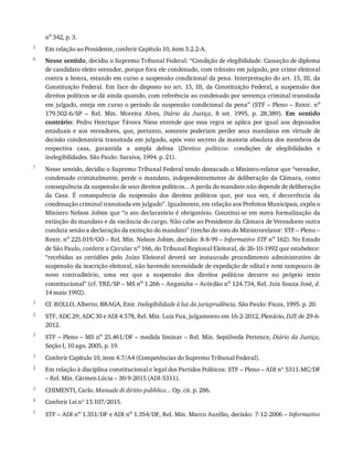 5
6
7
1
2
3
1
2
3
4
5
no
	342,	p.	3.
Em	relação	ao	Presidente,	conferir	Capítulo	10,	item	3.2.2-A.
Nesse	sentido,	decidiu	o	Supremo	Tribunal	Federal:	“Condição	de	elegibilidade.	Cassação	de	diploma
de	candidato	eleito	vereador,	porque	fora	ele	condenado,	com	trânsito	em	julgado,	por	crime	eleitoral
contra	a	honra,	estando	em	curso	a	suspensão	condicional	da	pena.	Interpretação	do	art.	15,	III,	da
Constituição	 Federal.	 Em	 face	 do	 disposto	 no	 art.	 15,	 III,	 da	 Constituição	 Federal,	 a	 suspensão	 dos
direitos	políticos	se	dá	ainda	quando,	com	referência	ao	condenado	por	sentença	criminal	transitada
em	julgado,	esteja	em	curso	o	período	da	suspensão	condicional	da	pena”	(STF	–	Pleno	–	Rextr.	no
179.502-6/SP	 –	 Rel.	 Min.	 Moreira	 Alves,	 Diário	 da	 Justiça,	 8	 set.	 1995,	 p.	 28.389).	 Em	 sentido
contrário:	 Pedro	 Henrique	 Távora	 Niess	 entende	 que	 essa	 regra	 se	 aplica	 por	 igual	 aos	 deputados
estaduais	 e	 aos	 vereadores,	 que,	 portanto,	 somente	 poderiam	 perder	 seus	 mandatos	 em	 virtude	 de
decisão	condenatória	transitada	em	julgado,	após	voto	secreto	da	maioria	absoluta	dos	membros	da
respectiva	 casa,	 garantida	 a	 ampla	 defesa	 (Direitos	 políticos:	 condições	 de	 elegibilidades	 e
inelegibilidades.	São	Paulo:	Saraiva,	1994.	p.	21).
Nesse	sentido,	decidiu	o	Supremo	Tribunal	Federal	tendo	destacado	o	Ministro-relator	que	“vereador,
condenado	 criminalmente,	 perde	 o	 mandato,	 independentemente	 de	 deliberação	 da	 Câmara,	 como
consequência	da	suspensão	de	seus	direitos	políticos...	A	perda	do	mandato	não	depende	de	deliberação
da	 Casa.	 É	 consequência	 da	 suspensão	 dos	 direitos	 políticos	 que,	 por	 sua	 vez,	 é	 decorrência	 da
condenação	criminal	transitada	em	julgado”.	Igualmente,	em	relação	aos	Prefeitos	Municipais,	expôs	o
Ministro	Nelson	Jobim	que	“o	ato	declaratório	é	obrigatório.	Constitui-se	em	mera	formalização	da
extinção	do	mandato	e	da	vacância	do	cargo.	Não	cabe	ao	Presidente	da	Câmara	de	Vereadores	outra
conduta	senão	a	declaração	da	extinção	do	mandato”	(trecho	do	voto	do	Ministrorelator:	STF	–	Pleno	–
Rextr.	no	225.019/GO	–	Rel.	Min.	Nelson	Jobim,	decisão:	8-8-99	–	Informativo	STF	no	162).	No	Estado
de	São	Paulo,	conferir	a	Circular	no	166,	do	Tribunal	Regional	Eleitoral,	de	26-10-1992	que	estabelece:
“recebidas	 as	 certidões	 pelo	 Juízo	 Eleitoral	 deverá	 ser	 instaurado	 procedimento	 administrativo	 de
suspensão	da	inscrição	eleitoral,	não	havendo	necessidade	de	expedição	de	edital	e	nem	tampouco	de
novo	 contraditório,	 uma	 vez	 que	 a	 suspensão	 dos	 direitos	 políticos	 decorre	 no	 próprio	 texto
constitucional”	(cf.	TRE/SP	–	MS	no	1.266	–	Angatuba	–	Acórdão	no	124.734,	Rel.	Juiz	Souza	José,	d.
14	maio	1992).
Cf.	ROLLO,	Alberto;	BRAGA,	Enir.	Inelegibilidade	à	luz	da	jurisprudência.	São	Paulo:	Fiuza,	1995.	p.	20.
STF,	ADC	29;	ADC	30	e	ADI	4.578,	Rel.	Min.	Luiz	Fux,	julgamento	em	16-2-2012,	Plenário,	DJE	de	29-6-
2012.
STF	–	Pleno	–	MS	no
	25.461/DF	–	medida	liminar	–	Rel.	Min.	Sepúlveda	Pertence,	Diário	da	Justiça,
Seção	I,	10	ago.	2005,	p.	19.
Conferir	Capítulo	10,	item	4.7/A4	(Competências	do	Supremo	Tribunal	Federal).
Em	relação	à	disciplina	constitucional	e	legal	dos	Partidos	Políticos:	STF	–	Pleno	–	ADI	nº	5311-MC/DF
–	Rel.	Min.	Cármen	Lúcia	–	30-9-2015	(ADI-5311).
CHIMENTI,	Carlo.	Manuale	di	diritto	pubblico...	Op.	cit.	p.	286.
Conferir	Lei	nº	13.107/2015.
STF	–	ADI	no	1.351/DF	e	ADI	no	1.354/DF,	Rel.	Min.	Marco	Aurélio,	decisão:	7-12-2006	–	Informativo
 