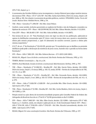 6
7
8
1
2
3
1
2
1
2
3
1
2
3
1
2
1
STF	no
	451,	Seção	I,	p.	1.
A	autonomia	dos	Partidos	Políticos	torna	incompetente	a	Justiça	Eleitoral	para	julgar	matéria	interna
dos	mesmos	(TSE	–	Pleno	–	CT	no	1.251/DF	–	Rel.	Min.	Carlos	Ayres	Britto,	Diário	da	Justiça,	Seção	I,	20
jun.	2006,	p.	58).	Em	relação	à	autonomia	de	partidos	políticos,	conferir:	STRASSER,	Carlos.	Teoria	del
estado.	Buenos	Aires:	Abeledo-Perrot,	1986.	p.	34.
TSE	–	Pleno	–	Consulta	no	1.398/DF	–	Rel.	Min.	Cezar	Peluso.
Conferir,	nesse	sentido,	inclusive	garantindo	ao	suplente	do	Partido	e	não	da	Coligação	o	mandato	na
hipótese	de	renúncia:	STF	–	Pleno	–	MS	29.999	MC/DF,	Rel.	Min.	Gilmar	Mendes,	decisão:	9-12-2010.
Voto	(STF	–	Pleno	–	MS	26.603-1/DF	–	Rel.	Min.	Celso	de	Mello,	decisão:	4-10-2007).
Nos	termos	de	seu	art.	13:	“Esta	Resolução	entra	em	vigor	na	data	de	sua	publicação,	aplicando-se
apenas	às	desfiliações	consumadas	após	27	(vinte	e	sete)	de	março	deste	ano,	quanto	a	mandatários
eleitos	 pelo	 sistema	 proporcional,	 e,	 após	 16	 (dezesseis)	 de	 outubro	 corrente,	 quanto	 a	 eleitos	 pelo
sistema	majoritário.”
O	§	3o,	do	art.	1o	da	Resolução	no	22.610/DF,	permite	que	“O	mandatário	que	se	desfiliou	ou	pretenda
desfiliarse	pode	pedir	a	declaração	da	existência	de	justa	causa,	fazendo	citar	o	partido	na	forma	desta
Resolução.”
STF	–	Pleno	–	ADI	nº	5081/DF	–	Rel.	Min.	Roberto	Barroso	–	27-5-2015	(ADI-5081).
REALE	JR.,	Miguel.	Casos	de	direito	constitucional.	São	Paulo:	Revista	dos	Tribunais,	1992.	p.	113.
TEMER,	Michel.	Constituição	e...	Op.	cit.	p.	24.
HORTA,	Raul	Machado.	Estudos	de	direito	constitucional.	Belo	Horizonte:	Del	Rey,	1995.	p.	707.
TSE	–	Pleno	–	Resolução	no	21.002/02	–	Brasília/DF	–	Rel.	Min.	Garcia	Vieira,	decisão:	26-2-2002.
Diário	da	Justiça,	Seção	I,	15	março	2002,	p.	183.	Cf,	ainda,	RJTSE	–	Revista	de	Jurisprudência	do	TSE,
vol.	13,	t.	2,	p.	389.
TSE	 –	 Pleno	 –	 Resolução	 no	 21.474	 –	 Brasília/DF	 –	 Rel.	 Min.	 Fernando	 Neves,	 decisão:	 26-8-2003,
Diário	da	Justiça,	Seção	I,	3	out.	2003,	p.	103.	Cf.	TJTSE	–	Revista	de	Jurisprudência	do	TSE,	vol.	14,	t.	4,
p.	272.
STF	–	Pleno	–	Adin	no
	2.626/DF	e	2.628/DF	–	Rel.	p/acórdão	Min.	Ellen	Gracie,	decisão:	18-4-2002.
Informativo	STF,	no
	264.
TSE	–	Pleno	–	Resolução	no
	21.986	–	Brasília/DF	–	Rel.	Min.	Carlos	Madeira,	Diário	da	Justiça,	Seção	I,
30-5-2005,	p.	139.
Petição	inicial	na	ação	direta	de	inconstitucionalidade	proposta	pelo	Conselho	Federal	da	Ordem	dos
Advogados	do	Brasil	em	face	do	art.	2o
	da	EC	no
	52/06	(protocolada	no	dia	9-3-2006).
STF	–	Pleno	–	ADI	no
	3685/DF	–	Rel.	Min.	Ellen	Gracie,	decisão:	22-3-2006	–	Informativo	STF	no
	420,
Seção	I,	p.	1.	Conferir,	ainda,	em	relação	à	aplicação	do	art.	16	da	Constituição	Federal:	STF	–	Pleno	–
ADI	no	3741/DF,	ADI	no	3742/DF	e	ADI	no	3743/DF	–	Rel.	Min.	Ricardo	Lewandowski,	decisão:	6-9-
2006	–	Informativo	STF	no	439).
REALE,	Miguel.	Por	uma	constituição	brasileira.	São	Paulo:	Revista	dos	Tribunais,	1985,	p.	137.
 