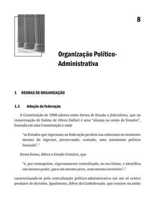 1
1.1
8
Organização	Político-
Administrativa
REGRAS	DE	ORGANIZAÇÃO
Adoção	da	federação
A	Constituição	de	1988	adotou	como	forma	de	Estado	o	federalismo,	que	na
conceituação	de	Dalmo	de	Abreu	Dallari	é	uma	“aliança	ou	união	de	Estados”,
baseada	em	uma	Constituição	e	onde
“os	Estados	que	ingressam	na	federação	perdem	sua	soberania	no	momento
mesmo	 do	 ingresso,	 preservando,	 contudo,	 uma	 autonomia	 política
limitada”.1
Dessa	forma,	difere	o	Estado	Unitário,	que
“é,	por	conseguinte,	rigorosamente	centralizado,	no	seu	limiar,	e	identifica
um	mesmo	poder,	para	um	mesmo	povo,	num	mesmo	território”,2
caracterizando-se	 pela	 centralização	 político-administrativa	 em	 um	 só	 centro
produtor	de	decisões.	Igualmente,	difere	da	Confederação,	que	consiste	na	união
 