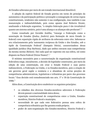 •
•
•
•
de	Estados	soberanos	por	meio	de	um	tratado	internacional	dissolúvel.
A	 adoção	 da	 espécie	 federal	 de	 Estado	 gravita	 em	 torno	 do	 princípio	 da
autonomia	e	da	participação	política	e	pressupõe	a	consagração	de	certas	regras
constitucionais,	tendentes	não	somente	à	sua	configuração,	mas	também	à	sua
manutenção	 e	 indissolubilidade,	 pois	 como	 aponta	 José	 Roberto	 Dromi,
analisando	a	federação	argentina,	“a	simples	federação	pura	é	tão	irrealizável
quanto	um	sistema	unitário,	pois	é	uma	aliança	e	as	alianças	não	perduram”.3
Como	 ressaltado	 por	 Geraldo	 Ataliba,	 “exsurge	 a	 Federação	 como	 a
associação	 de	 Estados	 (foedus,	 foederis)	 para	 formação	 de	 novo	 Estado	 (o
federal)	com	repartição	rígida	de	atributos	da	soberania	entre	eles.	Informa-se
seu	 relacionamento	 pela	 ‘autonomia	 recíproca	 da	 União	 e	 dos	 Estados,	 sob	 a
égide	 da	 Constituição	 Federal’	 (Sampaio	 Dória),	 caracterizadora	 dessa
igualdade	jurídica	(Ruy	Barbosa),	dado	que	ambos	extraem	suas	competências
da	mesma	norma	(Kelsen).	Daí	cada	qual	ser	supremo	em	sua	esfera,	tal	como
disposto	no	Pacto	Federal	(Victor	Nunes)”.1
O	 mínimo	 necessário	 para	 a	 caracterização	 da	 organização	 constitucional
federalista	exige,	inicialmente,	a	decisão	do	legislador	constituinte,	por	meio	da
edição	 de	 uma	 constituição,	 em	 criar	 o	 Estado	 Federal	 e	 suas	 partes
indissociáveis,	a	Federação	ou	União,	e	os	Estados-membros,	pois	a	criação	de
um	 governo	 geral	 supõe	 a	 renúncia	 e	 o	 abandono	 de	 certas	 porções	 de
competências	administrativas,	legislativas	e	tributárias	por	parte	dos	governos
locais.2	Essa	decisão	está	consubstanciada	nos	arts.	1o	e	18	da	Constituição	de
1988.3
Além	disso,	a	Constituição	deve	estabelecer	os	seguintes	princípios:
os	 cidadãos	 dos	 diversos	 Estados-membros	 aderentes	 à	 Federação
devem	possuir	a	nacionalidade	única	dessa;
repartição	 constitucional	 de	 competências	 entre	 a	 União,	 Estados-
membros,	Distrito	Federal	e	município;
necessidade	 de	 que	 cada	 ente	 federativo	 possua	 uma	 esfera	 de
competência	tributária	que	lhe	garanta	renda	própria;
poder	de	auto-organização	dos	Estados-membros,	Distrito	Federal	e
 