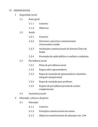 15
1
1.1
1.1.1
1.1.2
1.2
1.2.1
1.2.2
1.2.3
1.2.4
1.3
1.3.1
1.3.2
1.3.3
1.3.4
1.3.5
1.4
2
2.1
2.1.1
2.1.2
2.1.3
ORDEM	SOCIAL
Seguridade	social
Parte	geral
Conceito
Objetivos
Saúde
Conceito
Diretrizes	e	preceitos	constitucionais
relacionados	à	saúde
Atribuições	constitucionais	do	Sistema	Único	de
Saúde
Promoção	da	saúde	pública	e	combate	a	endemias
Previdência	social
Plano	de	previdência	social
Regras	sobre	aposentadoria
Regra	de	transição	de	aposentadoria	voluntária
integral	e	proporcional
Regra	de	transição	para	professor
Regime	de	previdência	privada	de	caráter
complementar
Assistência	social
Educação,	cultura	e	desporto
Educação
Conceito
Princípios	constitucionais	do	ensino
Objetivos	constitucionais	da	educação	(art.	214
 