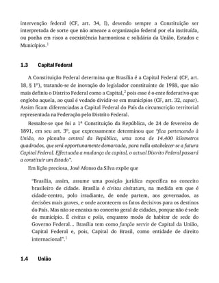 1.3
1.4
intervenção	 federal	 (CF,	 art.	 34,	 I),	 devendo	 sempre	 a	 Constituição	 ser
interpretada	de	sorte	que	não	ameace	a	organização	federal	por	ela	instituída,
ou	ponha	em	risco	a	coexistência	harmoniosa	e	solidária	da	União,	Estados	e
Municípios.1
Capital	Federal
A	Constituição	Federal	determina	que	Brasília	é	a	Capital	Federal	(CF,	art.
18,	§	1o),	tratando-se	de	inovação	do	legislador	constituinte	de	1988,	que	não
mais	definiu	o	Distrito	Federal	como	a	Capital,2	pois	esse	é	o	ente	federativo	que
engloba	aquela,	ao	qual	é	vedado	dividir-se	em	municípios	(CF,	art.	32,	caput).
Assim	ficam	diferenciadas	a	Capital	Federal	do	País	da	circunscrição	territorial
representada	na	Federação	pelo	Distrito	Federal.
Ressalte-se	 que	 foi	 a	 1a	 Constituição	 da	 República,	 de	 24	 de	 fevereiro	 de
1891,	 em	 seu	 art.	 3o,	 que	 expressamente	 determinou	 que	 “fica	 pertencendo	 à
União,	 no	 planalto	 central	 da	 República,	 uma	 zona	 de	 14.400	 kilometros
quadrados,	que	será	opportunamente	demarcada,	para	nella	estabelecer-se	a	futura
Capital	Federal.	Effectuada	a	mudança	da	capital,	o	actual	Distrito	Federal	passará
a	constituir	um	Estado”.
Em	lição	preciosa,	José	Afonso	da	Silva	expõe	que
“Brasília,	 assim,	 assume	 uma	 posição	 jurídica	 específica	 no	 conceito
brasileiro	 de	 cidade.	 Brasília	 é	 civitas	 civitatum,	 na	 medida	 em	 que	 é
cidade-centro,	 polo	 irradiante,	 de	 onde	 partem,	 aos	 governados,	 as
decisões	mais	graves,	e	onde	acontecem	os	fatos	decisivos	para	os	destinos
do	País.	Mas	não	se	encaixa	no	conceito	geral	de	cidades,	porque	não	é	sede
de	 município.	 É	 civitas	 e	 polis,	 enquanto	 modo	 de	 habitar	 de	 sede	 do
Governo	Federal...	Brasília	tem	como	função	servir	de	Capital	da	União,
Capital	 Federal	 e,	 pois,	 Capital	 do	 Brasil,	 como	 entidade	 de	 direito
internacional”.1
União
 