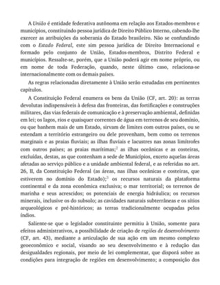 A	União	é	entidade	federativa	autônoma	em	relação	aos	Estados-membros	e
municípios,	constituindo	pessoa	jurídica	de	Direito	Público	Interno,	cabendo-lhe
exercer	as	atribuições	da	soberania	do	Estado	brasileiro.	Não	se	confundindo
com	 o	 Estado	 Federal,	 este	 sim	 pessoa	 jurídica	 de	 Direito	 Internacional	 e
formado	 pelo	 conjunto	 de	 União,	 Estados-membros,	 Distrito	 Federal	 e
municípios.	Ressalte-se,	porém,	que	a	União	poderá	agir	em	nome	próprio,	ou
em	 nome	 de	 toda	 Federação,	 quando,	 neste	 último	 caso,	 relaciona-se
internacionalmente	com	os	demais	países.
As	regras	relacionadas	diretamente	à	União	serão	estudadas	em	pertinentes
capítulos.
A	 Constituição	 Federal	 enumera	 os	 bens	 da	 União	 (CF,	 art.	 20):	 as	 terras
devolutas	indispensáveis	à	defesa	das	fronteiras,	das	fortificações	e	construções
militares,	das	vias	federais	de	comunicação	e	à	preservação	ambiental,	definidas
em	lei;	os	lagos,	rios	e	quaisquer	correntes	de	água	em	terrenos	de	seu	domínio,
ou	que	banhem	mais	de	um	Estado,	sirvam	de	limites	com	outros	países,	ou	se
estendam	 a	 território	 estrangeiro	 ou	 dele	 provenham,	 bem	 como	 os	 terrenos
marginais	e	as	praias	fluviais;	as	ilhas	fluviais	e	lacustres	nas	zonas	limítrofes
com	 outros	 países;	 as	 praias	 marítimas;2	 as	 ilhas	 oceânicas	 e	 as	 costeiras,
excluídas,	destas,	as	que	contenham	a	sede	de	Municípios,	exceto	aquelas	áreas
afetadas	ao	serviço	público	e	a	unidade	ambiental	federal,	e	as	referidas	no	art.
26,	 II,	 da	 Constituição	 Federal	 (as	 áreas,	 nas	 ilhas	 oceânicas	 e	 costeiras,	 que
estiverem	 no	 domínio	 do	 Estado);3	 os	 recursos	 naturais	 da	 plataforma
continental	 e	 da	 zona	 econômica	 exclusiva;	 o	 mar	 territorial;	 os	 terrenos	 de
marinha	 e	 seus	 acrescidos;	 os	 potenciais	 de	 energia	 hidráulica;	 os	 recursos
minerais,	inclusive	os	do	subsolo;	as	cavidades	naturais	subterrâneas	e	os	sítios
arqueológicos	 e	 pré-históricos;	 as	 terras	 tradicionalmente	 ocupadas	 pelos
índios.
Saliente-se	 que	 o	 legislador	 constituinte	 permitiu	 à	 União,	 somente	 para
efeitos	administrativos,	a	possibilidade	de	criação	de	regiões	de	desenvolvimento
(CF,	 art.	 43),	 mediante	 a	 articulação	 de	 sua	 ação	 em	 um	 mesmo	 complexo
geoeconômico	 e	 social,	 visando	 ao	 seu	 desenvolvimento	 e	 à	 redução	 das
desigualdades	regionais,	por	meio	de	lei	complementar,	que	disporá	sobre	as
condições	para	integração	de	regiões	em	desenvolvimento;	a	composição	dos
 
