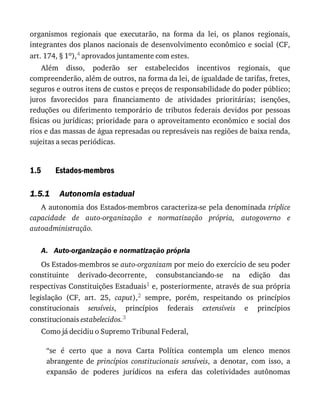 1.5
1.5.1
A.
organismos	 regionais	 que	 executarão,	 na	 forma	 da	 lei,	 os	 planos	 regionais,
integrantes	dos	planos	nacionais	de	desenvolvimento	econômico	e	social	(CF,
art.	174,	§	1o),4	aprovados	juntamente	com	estes.
Além	 disso,	 poderão	 ser	 estabelecidos	 incentivos	 regionais,	 que
compreenderão,	além	de	outros,	na	forma	da	lei,	de	igualdade	de	tarifas,	fretes,
seguros	e	outros	itens	de	custos	e	preços	de	responsabilidade	do	poder	público;
juros	 favorecidos	 para	 financiamento	 de	 atividades	 prioritárias;	 isenções,
reduções	 ou	 diferimento	 temporário	 de	 tributos	 federais	 devidos	 por	 pessoas
físicas	ou	jurídicas;	prioridade	para	o	aproveitamento	econômico	e	social	dos
rios	e	das	massas	de	água	represadas	ou	represáveis	nas	regiões	de	baixa	renda,
sujeitas	a	secas	periódicas.
Estados-membros
Autonomia	estadual
A	autonomia	dos	Estados-membros	caracteriza-se	pela	denominada	tríplice
capacidade	 de	 auto-organização	 e	 normatização	 própria,	 autogoverno	 e
autoadministração.
Auto-organização	e	normatização	própria
Os	Estados-membros	se	auto-organizam	por	meio	do	exercício	de	seu	poder
constituinte	 derivado-decorrente,	 consubstanciando-se	 na	 edição	 das
respectivas	Constituições	Estaduais1	e,	posteriormente,	através	de	sua	própria
legislação	 (CF,	 art.	 25,	 caput),2	 sempre,	 porém,	 respeitando	 os	 princípios
constitucionais	 sensíveis,	 princípios	 federais	 extensíveis	 e	 princípios
constitucionais	estabelecidos.3
Como	já	decidiu	o	Supremo	Tribunal	Federal,
“se	 é	 certo	 que	 a	 nova	 Carta	 Política	 contempla	 um	 elenco	 menos
abrangente	 de	 princípios	 constitucionais	 sensíveis,	 a	 denotar,	 com	 isso,	 a
expansão	 de	 poderes	 jurídicos	 na	 esfera	 das	 coletividades	 autônomas
 